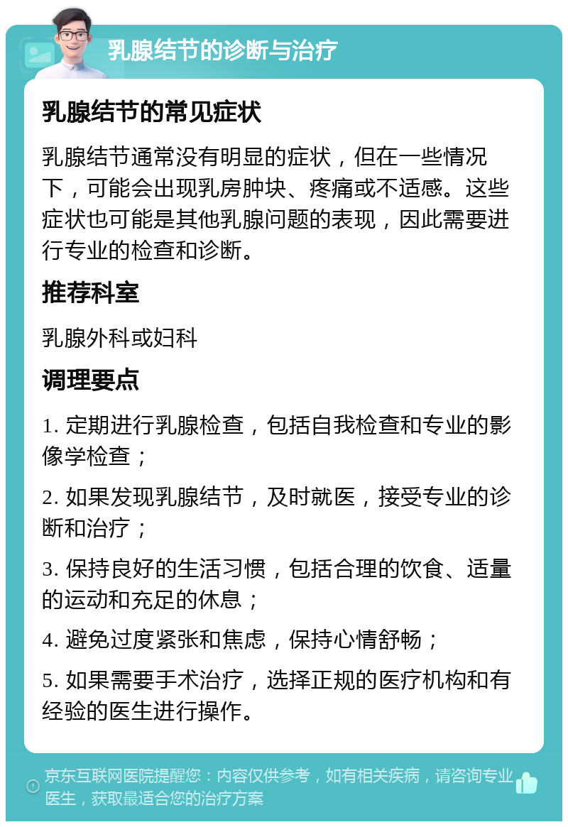 乳腺结节的诊断与治疗 乳腺结节的常见症状 乳腺结节通常没有明显的症状，但在一些情况下，可能会出现乳房肿块、疼痛或不适感。这些症状也可能是其他乳腺问题的表现，因此需要进行专业的检查和诊断。 推荐科室 乳腺外科或妇科 调理要点 1. 定期进行乳腺检查，包括自我检查和专业的影像学检查； 2. 如果发现乳腺结节，及时就医，接受专业的诊断和治疗； 3. 保持良好的生活习惯，包括合理的饮食、适量的运动和充足的休息； 4. 避免过度紧张和焦虑，保持心情舒畅； 5. 如果需要手术治疗，选择正规的医疗机构和有经验的医生进行操作。