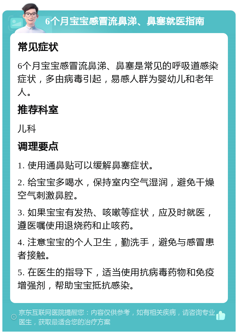 6个月宝宝感冒流鼻涕、鼻塞就医指南 常见症状 6个月宝宝感冒流鼻涕、鼻塞是常见的呼吸道感染症状，多由病毒引起，易感人群为婴幼儿和老年人。 推荐科室 儿科 调理要点 1. 使用通鼻贴可以缓解鼻塞症状。 2. 给宝宝多喝水，保持室内空气湿润，避免干燥空气刺激鼻腔。 3. 如果宝宝有发热、咳嗽等症状，应及时就医，遵医嘱使用退烧药和止咳药。 4. 注意宝宝的个人卫生，勤洗手，避免与感冒患者接触。 5. 在医生的指导下，适当使用抗病毒药物和免疫增强剂，帮助宝宝抵抗感染。