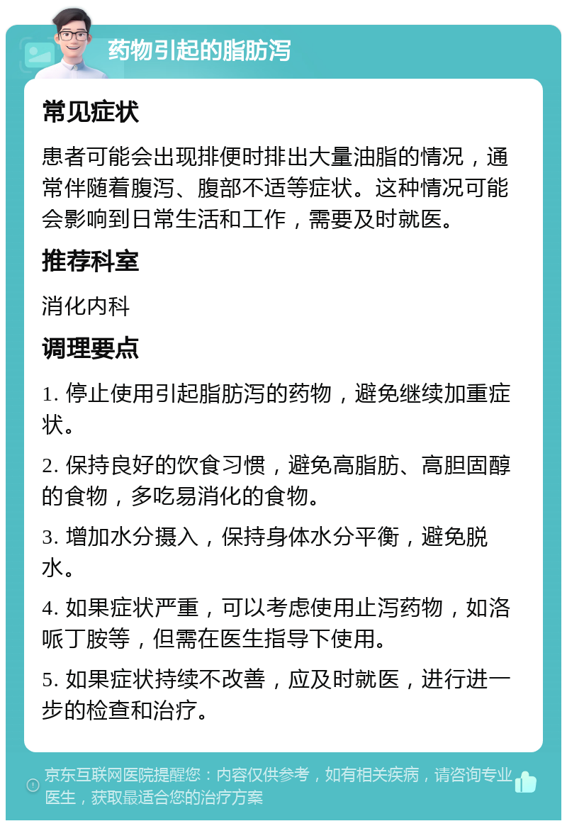 药物引起的脂肪泻 常见症状 患者可能会出现排便时排出大量油脂的情况，通常伴随着腹泻、腹部不适等症状。这种情况可能会影响到日常生活和工作，需要及时就医。 推荐科室 消化内科 调理要点 1. 停止使用引起脂肪泻的药物，避免继续加重症状。 2. 保持良好的饮食习惯，避免高脂肪、高胆固醇的食物，多吃易消化的食物。 3. 增加水分摄入，保持身体水分平衡，避免脱水。 4. 如果症状严重，可以考虑使用止泻药物，如洛哌丁胺等，但需在医生指导下使用。 5. 如果症状持续不改善，应及时就医，进行进一步的检查和治疗。