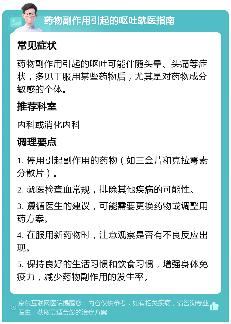 药物副作用引起的呕吐就医指南 常见症状 药物副作用引起的呕吐可能伴随头晕、头痛等症状，多见于服用某些药物后，尤其是对药物成分敏感的个体。 推荐科室 内科或消化内科 调理要点 1. 停用引起副作用的药物（如三金片和克拉霉素分散片）。 2. 就医检查血常规，排除其他疾病的可能性。 3. 遵循医生的建议，可能需要更换药物或调整用药方案。 4. 在服用新药物时，注意观察是否有不良反应出现。 5. 保持良好的生活习惯和饮食习惯，增强身体免疫力，减少药物副作用的发生率。