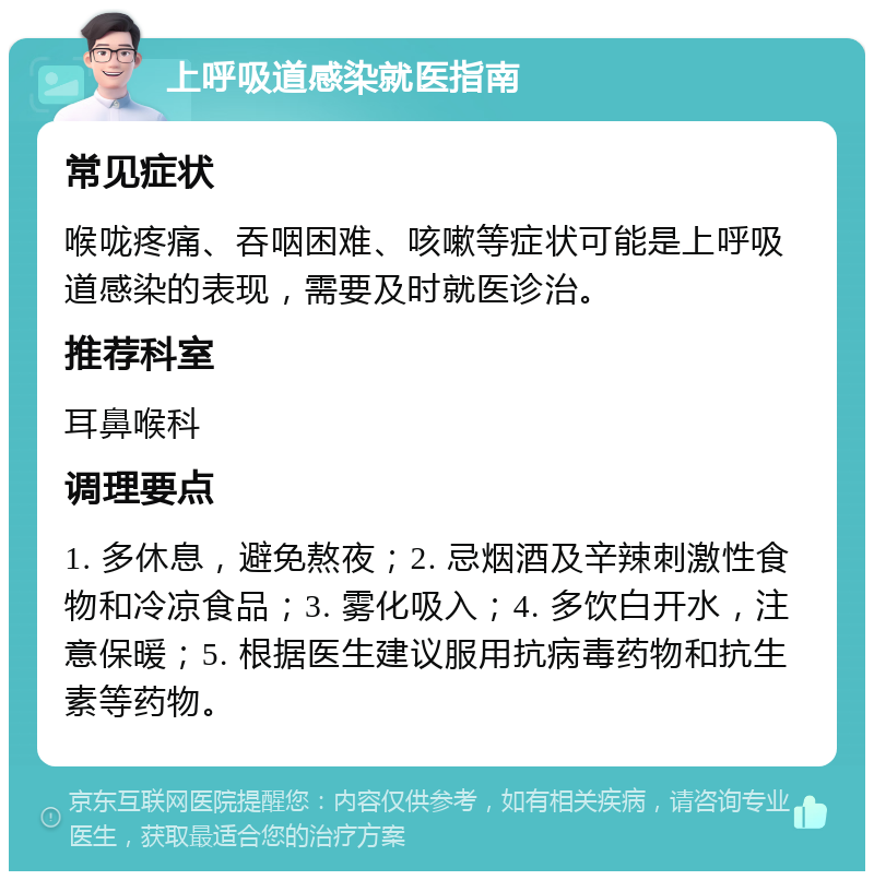 上呼吸道感染就医指南 常见症状 喉咙疼痛、吞咽困难、咳嗽等症状可能是上呼吸道感染的表现，需要及时就医诊治。 推荐科室 耳鼻喉科 调理要点 1. 多休息，避免熬夜；2. 忌烟酒及辛辣刺激性食物和冷凉食品；3. 雾化吸入；4. 多饮白开水，注意保暖；5. 根据医生建议服用抗病毒药物和抗生素等药物。