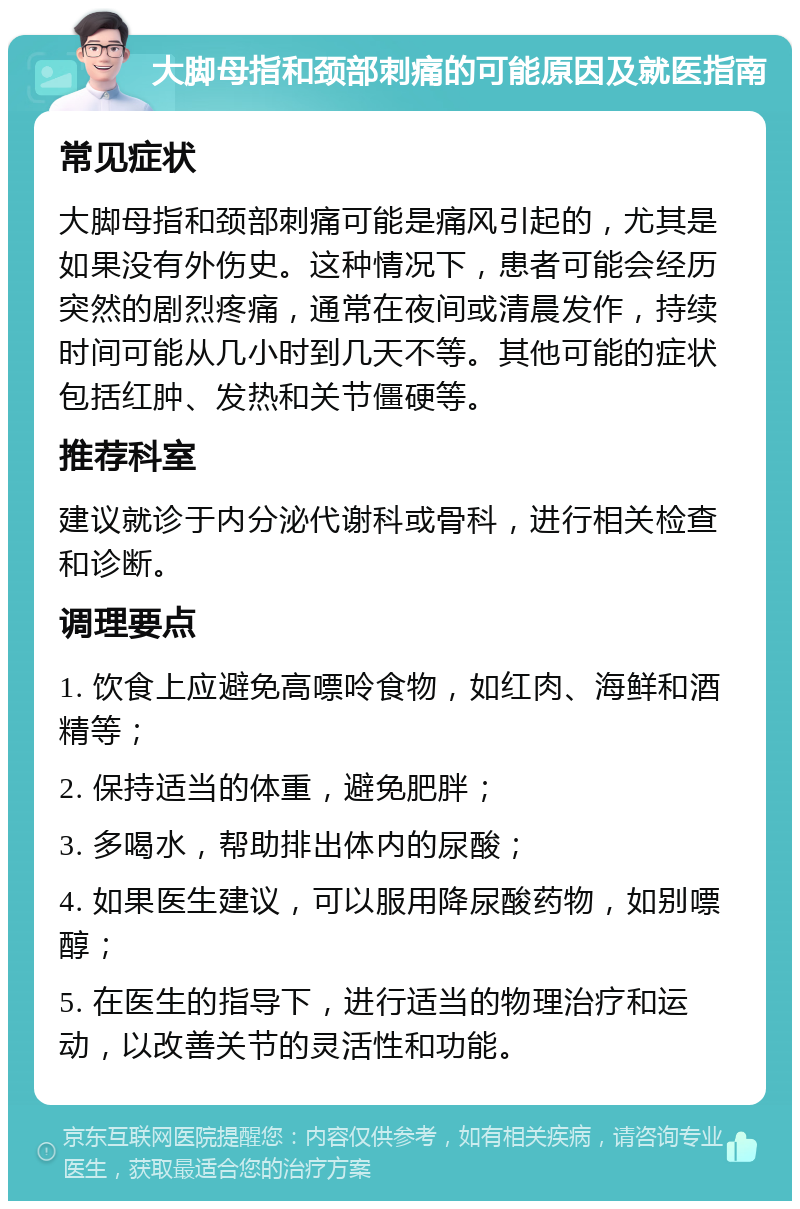 大脚母指和颈部刺痛的可能原因及就医指南 常见症状 大脚母指和颈部刺痛可能是痛风引起的，尤其是如果没有外伤史。这种情况下，患者可能会经历突然的剧烈疼痛，通常在夜间或清晨发作，持续时间可能从几小时到几天不等。其他可能的症状包括红肿、发热和关节僵硬等。 推荐科室 建议就诊于内分泌代谢科或骨科，进行相关检查和诊断。 调理要点 1. 饮食上应避免高嘌呤食物，如红肉、海鲜和酒精等； 2. 保持适当的体重，避免肥胖； 3. 多喝水，帮助排出体内的尿酸； 4. 如果医生建议，可以服用降尿酸药物，如别嘌醇； 5. 在医生的指导下，进行适当的物理治疗和运动，以改善关节的灵活性和功能。