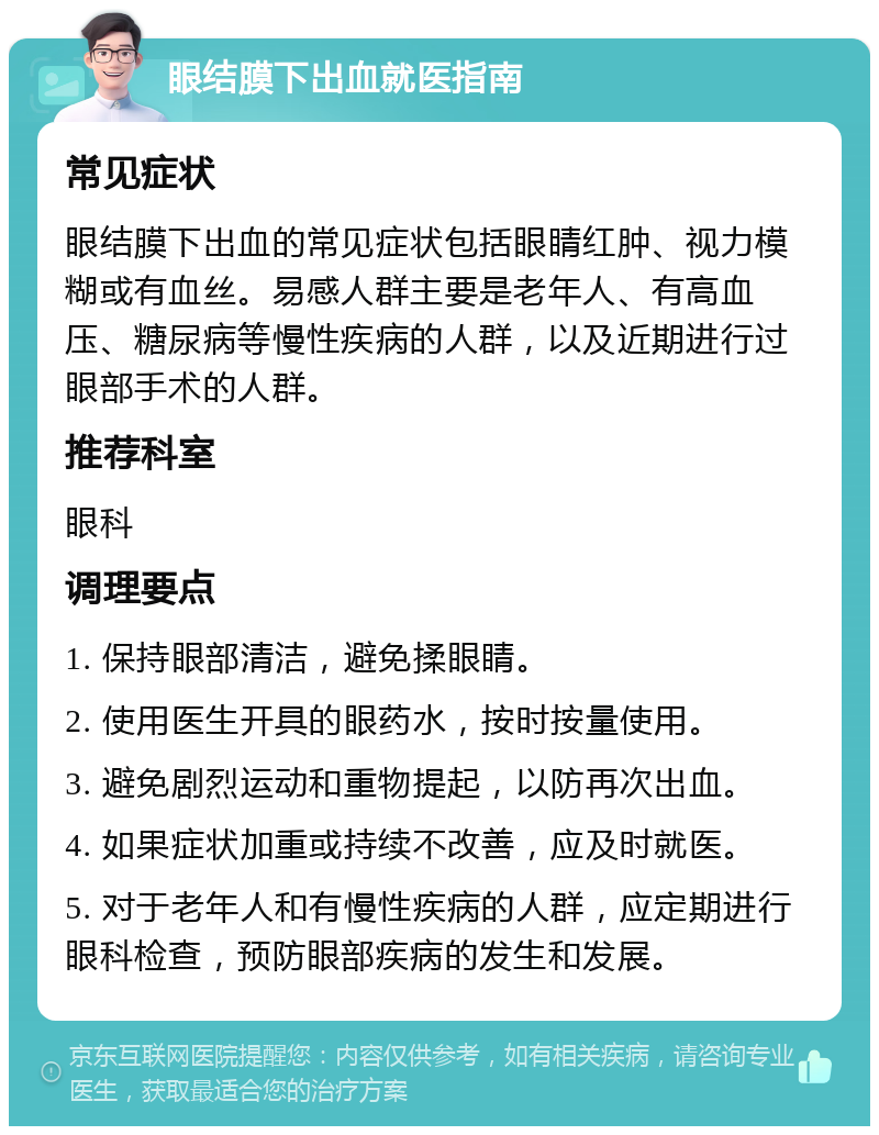 眼结膜下出血就医指南 常见症状 眼结膜下出血的常见症状包括眼睛红肿、视力模糊或有血丝。易感人群主要是老年人、有高血压、糖尿病等慢性疾病的人群，以及近期进行过眼部手术的人群。 推荐科室 眼科 调理要点 1. 保持眼部清洁，避免揉眼睛。 2. 使用医生开具的眼药水，按时按量使用。 3. 避免剧烈运动和重物提起，以防再次出血。 4. 如果症状加重或持续不改善，应及时就医。 5. 对于老年人和有慢性疾病的人群，应定期进行眼科检查，预防眼部疾病的发生和发展。