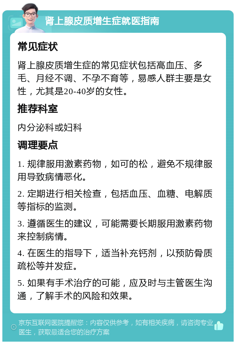 肾上腺皮质增生症就医指南 常见症状 肾上腺皮质增生症的常见症状包括高血压、多毛、月经不调、不孕不育等，易感人群主要是女性，尤其是20-40岁的女性。 推荐科室 内分泌科或妇科 调理要点 1. 规律服用激素药物，如可的松，避免不规律服用导致病情恶化。 2. 定期进行相关检查，包括血压、血糖、电解质等指标的监测。 3. 遵循医生的建议，可能需要长期服用激素药物来控制病情。 4. 在医生的指导下，适当补充钙剂，以预防骨质疏松等并发症。 5. 如果有手术治疗的可能，应及时与主管医生沟通，了解手术的风险和效果。