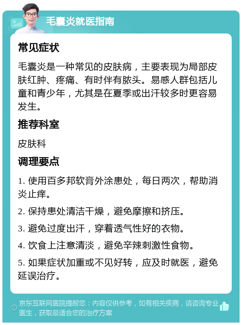 毛囊炎就医指南 常见症状 毛囊炎是一种常见的皮肤病，主要表现为局部皮肤红肿、疼痛、有时伴有脓头。易感人群包括儿童和青少年，尤其是在夏季或出汗较多时更容易发生。 推荐科室 皮肤科 调理要点 1. 使用百多邦软膏外涂患处，每日两次，帮助消炎止痒。 2. 保持患处清洁干燥，避免摩擦和挤压。 3. 避免过度出汗，穿着透气性好的衣物。 4. 饮食上注意清淡，避免辛辣刺激性食物。 5. 如果症状加重或不见好转，应及时就医，避免延误治疗。