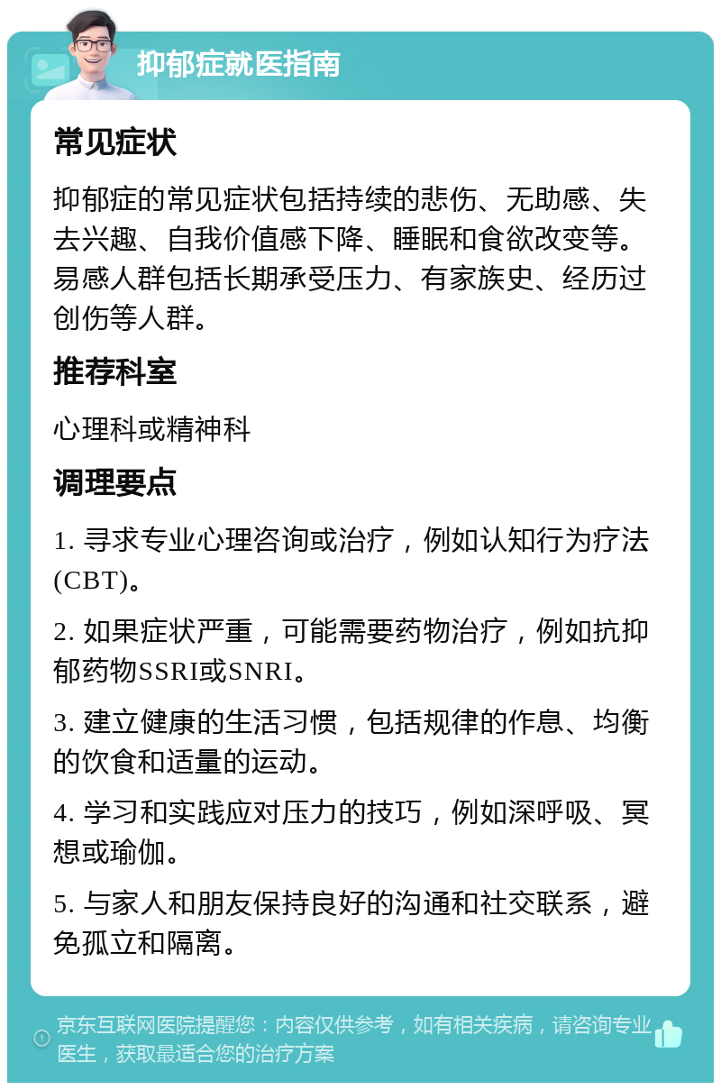 抑郁症就医指南 常见症状 抑郁症的常见症状包括持续的悲伤、无助感、失去兴趣、自我价值感下降、睡眠和食欲改变等。易感人群包括长期承受压力、有家族史、经历过创伤等人群。 推荐科室 心理科或精神科 调理要点 1. 寻求专业心理咨询或治疗，例如认知行为疗法(CBT)。 2. 如果症状严重，可能需要药物治疗，例如抗抑郁药物SSRI或SNRI。 3. 建立健康的生活习惯，包括规律的作息、均衡的饮食和适量的运动。 4. 学习和实践应对压力的技巧，例如深呼吸、冥想或瑜伽。 5. 与家人和朋友保持良好的沟通和社交联系，避免孤立和隔离。