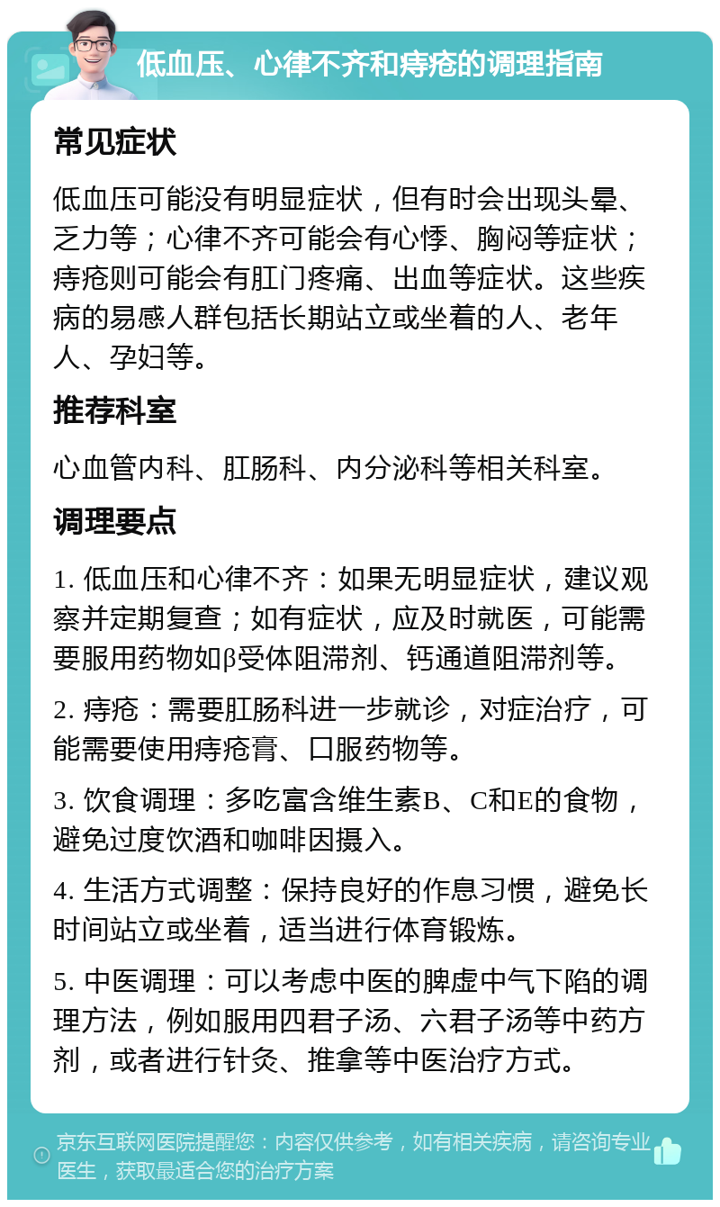 低血压、心律不齐和痔疮的调理指南 常见症状 低血压可能没有明显症状，但有时会出现头晕、乏力等；心律不齐可能会有心悸、胸闷等症状；痔疮则可能会有肛门疼痛、出血等症状。这些疾病的易感人群包括长期站立或坐着的人、老年人、孕妇等。 推荐科室 心血管内科、肛肠科、内分泌科等相关科室。 调理要点 1. 低血压和心律不齐：如果无明显症状，建议观察并定期复查；如有症状，应及时就医，可能需要服用药物如β受体阻滞剂、钙通道阻滞剂等。 2. 痔疮：需要肛肠科进一步就诊，对症治疗，可能需要使用痔疮膏、口服药物等。 3. 饮食调理：多吃富含维生素B、C和E的食物，避免过度饮酒和咖啡因摄入。 4. 生活方式调整：保持良好的作息习惯，避免长时间站立或坐着，适当进行体育锻炼。 5. 中医调理：可以考虑中医的脾虚中气下陷的调理方法，例如服用四君子汤、六君子汤等中药方剂，或者进行针灸、推拿等中医治疗方式。