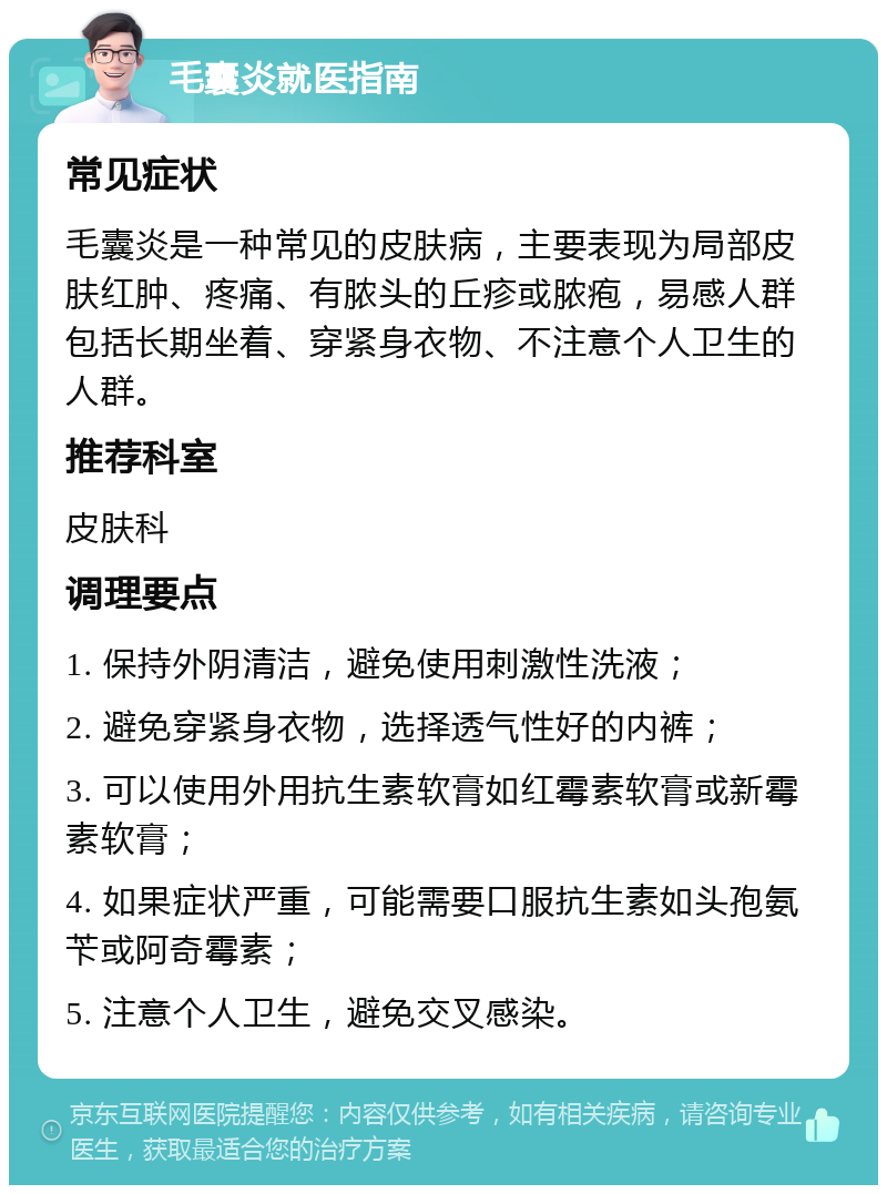 毛囊炎就医指南 常见症状 毛囊炎是一种常见的皮肤病，主要表现为局部皮肤红肿、疼痛、有脓头的丘疹或脓疱，易感人群包括长期坐着、穿紧身衣物、不注意个人卫生的人群。 推荐科室 皮肤科 调理要点 1. 保持外阴清洁，避免使用刺激性洗液； 2. 避免穿紧身衣物，选择透气性好的内裤； 3. 可以使用外用抗生素软膏如红霉素软膏或新霉素软膏； 4. 如果症状严重，可能需要口服抗生素如头孢氨苄或阿奇霉素； 5. 注意个人卫生，避免交叉感染。