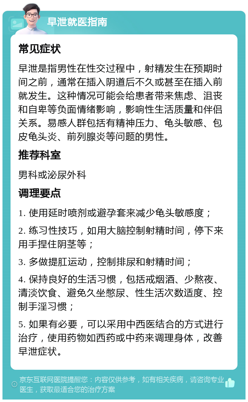 早泄就医指南 常见症状 早泄是指男性在性交过程中，射精发生在预期时间之前，通常在插入阴道后不久或甚至在插入前就发生。这种情况可能会给患者带来焦虑、沮丧和自卑等负面情绪影响，影响性生活质量和伴侣关系。易感人群包括有精神压力、龟头敏感、包皮龟头炎、前列腺炎等问题的男性。 推荐科室 男科或泌尿外科 调理要点 1. 使用延时喷剂或避孕套来减少龟头敏感度； 2. 练习性技巧，如用大脑控制射精时间，停下来用手捏住阴茎等； 3. 多做提肛运动，控制排尿和射精时间； 4. 保持良好的生活习惯，包括戒烟酒、少熬夜、清淡饮食、避免久坐憋尿、性生活次数适度、控制手淫习惯； 5. 如果有必要，可以采用中西医结合的方式进行治疗，使用药物如西药或中药来调理身体，改善早泄症状。