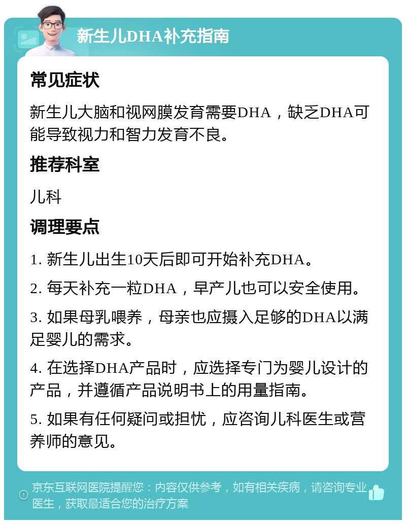 新生儿DHA补充指南 常见症状 新生儿大脑和视网膜发育需要DHA，缺乏DHA可能导致视力和智力发育不良。 推荐科室 儿科 调理要点 1. 新生儿出生10天后即可开始补充DHA。 2. 每天补充一粒DHA，早产儿也可以安全使用。 3. 如果母乳喂养，母亲也应摄入足够的DHA以满足婴儿的需求。 4. 在选择DHA产品时，应选择专门为婴儿设计的产品，并遵循产品说明书上的用量指南。 5. 如果有任何疑问或担忧，应咨询儿科医生或营养师的意见。