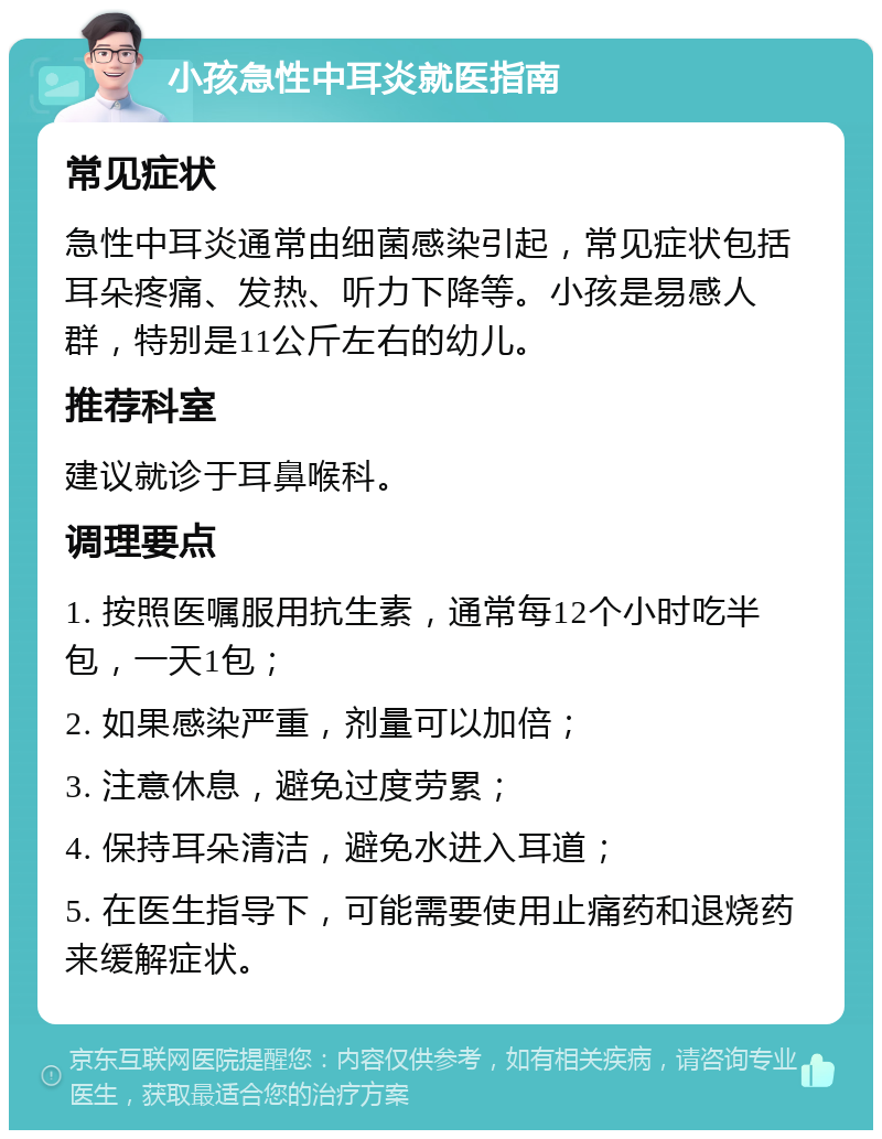 小孩急性中耳炎就医指南 常见症状 急性中耳炎通常由细菌感染引起，常见症状包括耳朵疼痛、发热、听力下降等。小孩是易感人群，特别是11公斤左右的幼儿。 推荐科室 建议就诊于耳鼻喉科。 调理要点 1. 按照医嘱服用抗生素，通常每12个小时吃半包，一天1包； 2. 如果感染严重，剂量可以加倍； 3. 注意休息，避免过度劳累； 4. 保持耳朵清洁，避免水进入耳道； 5. 在医生指导下，可能需要使用止痛药和退烧药来缓解症状。