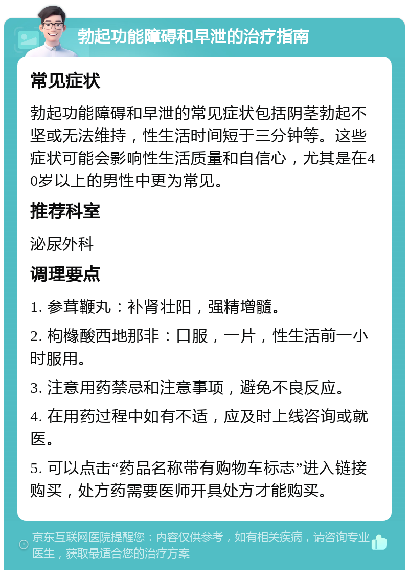 勃起功能障碍和早泄的治疗指南 常见症状 勃起功能障碍和早泄的常见症状包括阴茎勃起不坚或无法维持，性生活时间短于三分钟等。这些症状可能会影响性生活质量和自信心，尤其是在40岁以上的男性中更为常见。 推荐科室 泌尿外科 调理要点 1. 参茸鞭丸：补肾壮阳，强精增髓。 2. 枸橼酸西地那非：口服，一片，性生活前一小时服用。 3. 注意用药禁忌和注意事项，避免不良反应。 4. 在用药过程中如有不适，应及时上线咨询或就医。 5. 可以点击“药品名称带有购物车标志”进入链接购买，处方药需要医师开具处方才能购买。