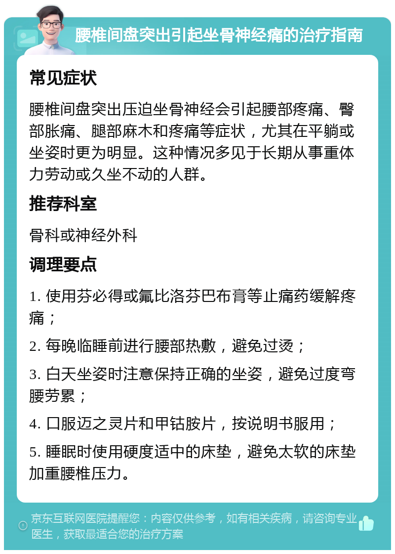 腰椎间盘突出引起坐骨神经痛的治疗指南 常见症状 腰椎间盘突出压迫坐骨神经会引起腰部疼痛、臀部胀痛、腿部麻木和疼痛等症状，尤其在平躺或坐姿时更为明显。这种情况多见于长期从事重体力劳动或久坐不动的人群。 推荐科室 骨科或神经外科 调理要点 1. 使用芬必得或氟比洛芬巴布膏等止痛药缓解疼痛； 2. 每晚临睡前进行腰部热敷，避免过烫； 3. 白天坐姿时注意保持正确的坐姿，避免过度弯腰劳累； 4. 口服迈之灵片和甲钴胺片，按说明书服用； 5. 睡眠时使用硬度适中的床垫，避免太软的床垫加重腰椎压力。