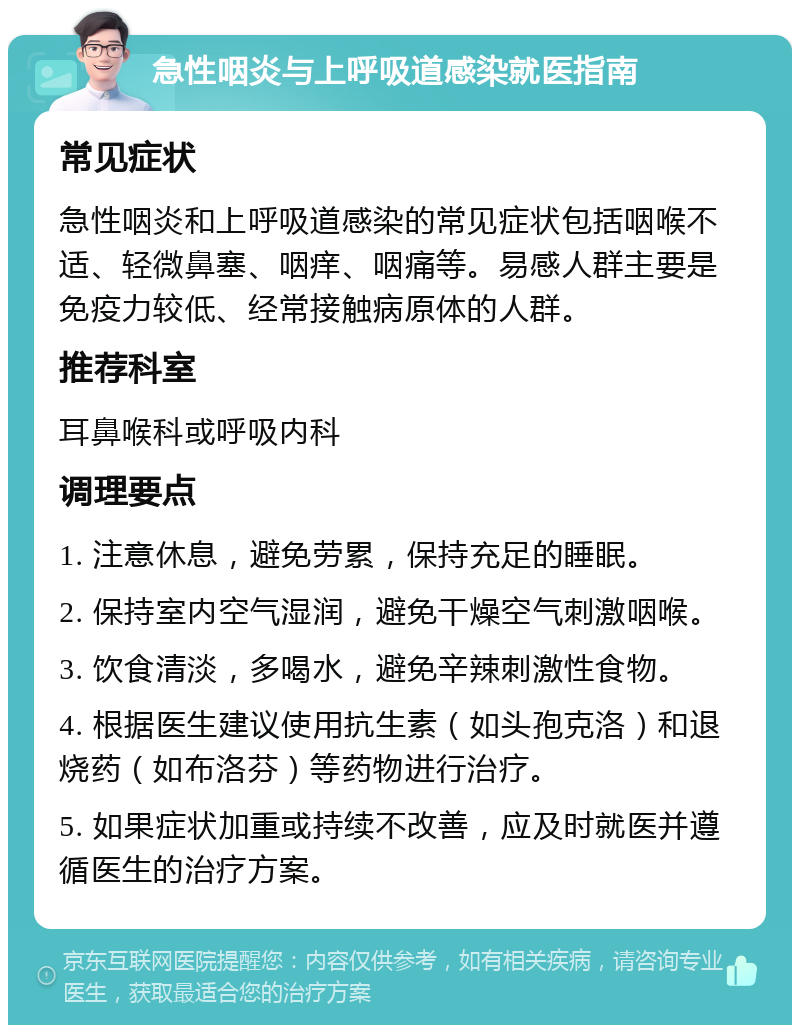 急性咽炎与上呼吸道感染就医指南 常见症状 急性咽炎和上呼吸道感染的常见症状包括咽喉不适、轻微鼻塞、咽痒、咽痛等。易感人群主要是免疫力较低、经常接触病原体的人群。 推荐科室 耳鼻喉科或呼吸内科 调理要点 1. 注意休息，避免劳累，保持充足的睡眠。 2. 保持室内空气湿润，避免干燥空气刺激咽喉。 3. 饮食清淡，多喝水，避免辛辣刺激性食物。 4. 根据医生建议使用抗生素（如头孢克洛）和退烧药（如布洛芬）等药物进行治疗。 5. 如果症状加重或持续不改善，应及时就医并遵循医生的治疗方案。