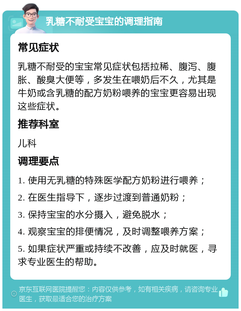 乳糖不耐受宝宝的调理指南 常见症状 乳糖不耐受的宝宝常见症状包括拉稀、腹泻、腹胀、酸臭大便等，多发生在喂奶后不久，尤其是牛奶或含乳糖的配方奶粉喂养的宝宝更容易出现这些症状。 推荐科室 儿科 调理要点 1. 使用无乳糖的特殊医学配方奶粉进行喂养； 2. 在医生指导下，逐步过渡到普通奶粉； 3. 保持宝宝的水分摄入，避免脱水； 4. 观察宝宝的排便情况，及时调整喂养方案； 5. 如果症状严重或持续不改善，应及时就医，寻求专业医生的帮助。