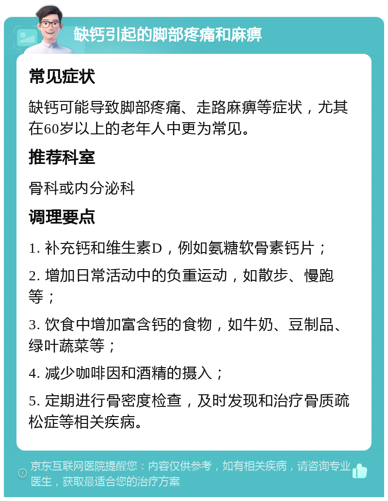 缺钙引起的脚部疼痛和麻痹 常见症状 缺钙可能导致脚部疼痛、走路麻痹等症状，尤其在60岁以上的老年人中更为常见。 推荐科室 骨科或内分泌科 调理要点 1. 补充钙和维生素D，例如氨糖软骨素钙片； 2. 增加日常活动中的负重运动，如散步、慢跑等； 3. 饮食中增加富含钙的食物，如牛奶、豆制品、绿叶蔬菜等； 4. 减少咖啡因和酒精的摄入； 5. 定期进行骨密度检查，及时发现和治疗骨质疏松症等相关疾病。