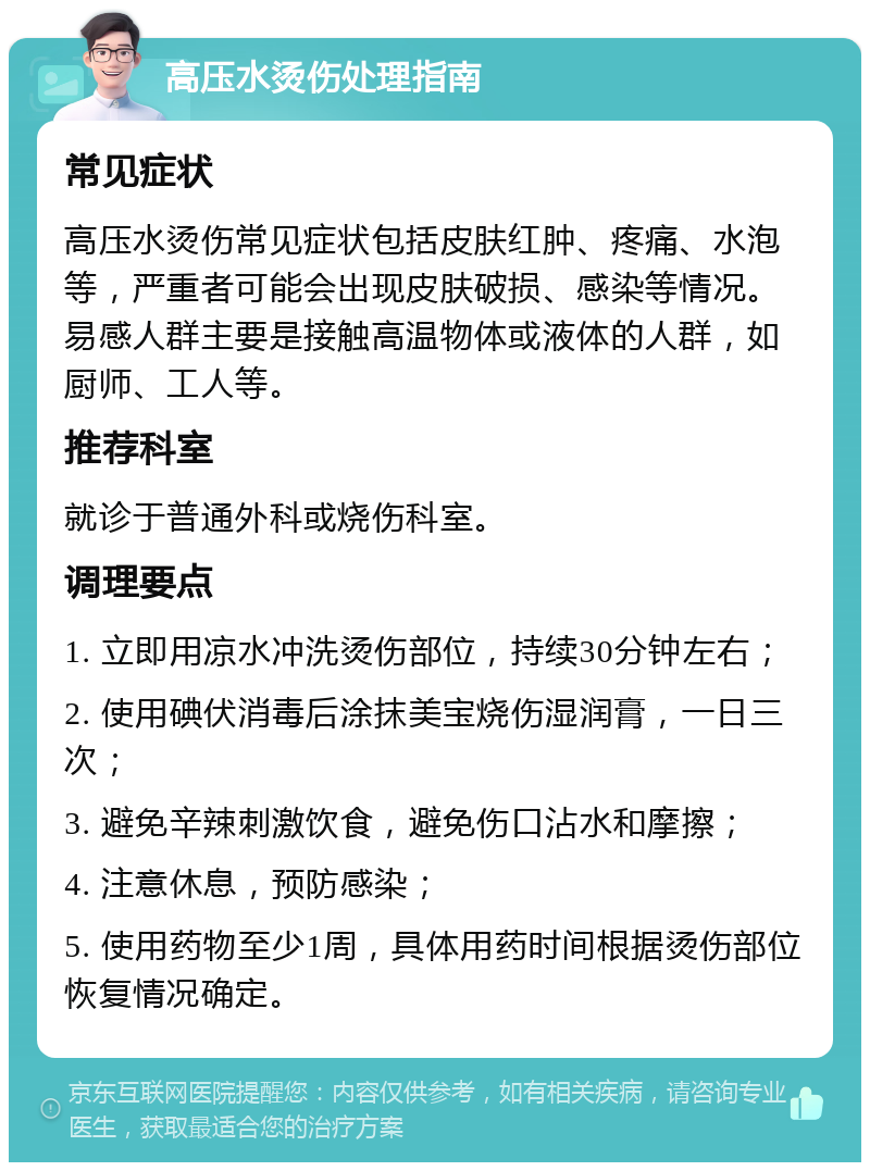 高压水烫伤处理指南 常见症状 高压水烫伤常见症状包括皮肤红肿、疼痛、水泡等，严重者可能会出现皮肤破损、感染等情况。易感人群主要是接触高温物体或液体的人群，如厨师、工人等。 推荐科室 就诊于普通外科或烧伤科室。 调理要点 1. 立即用凉水冲洗烫伤部位，持续30分钟左右； 2. 使用碘伏消毒后涂抹美宝烧伤湿润膏，一日三次； 3. 避免辛辣刺激饮食，避免伤口沾水和摩擦； 4. 注意休息，预防感染； 5. 使用药物至少1周，具体用药时间根据烫伤部位恢复情况确定。