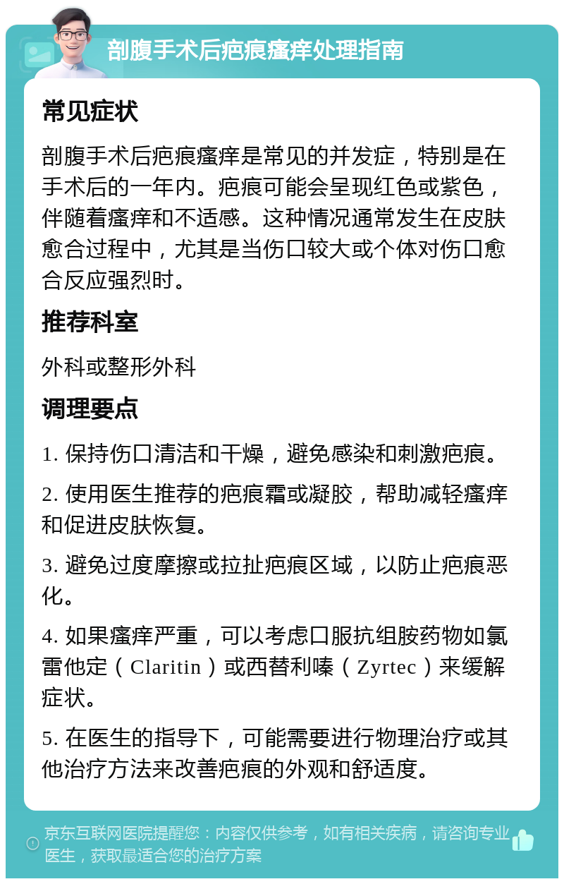 剖腹手术后疤痕瘙痒处理指南 常见症状 剖腹手术后疤痕瘙痒是常见的并发症，特别是在手术后的一年内。疤痕可能会呈现红色或紫色，伴随着瘙痒和不适感。这种情况通常发生在皮肤愈合过程中，尤其是当伤口较大或个体对伤口愈合反应强烈时。 推荐科室 外科或整形外科 调理要点 1. 保持伤口清洁和干燥，避免感染和刺激疤痕。 2. 使用医生推荐的疤痕霜或凝胶，帮助减轻瘙痒和促进皮肤恢复。 3. 避免过度摩擦或拉扯疤痕区域，以防止疤痕恶化。 4. 如果瘙痒严重，可以考虑口服抗组胺药物如氯雷他定（Claritin）或西替利嗪（Zyrtec）来缓解症状。 5. 在医生的指导下，可能需要进行物理治疗或其他治疗方法来改善疤痕的外观和舒适度。