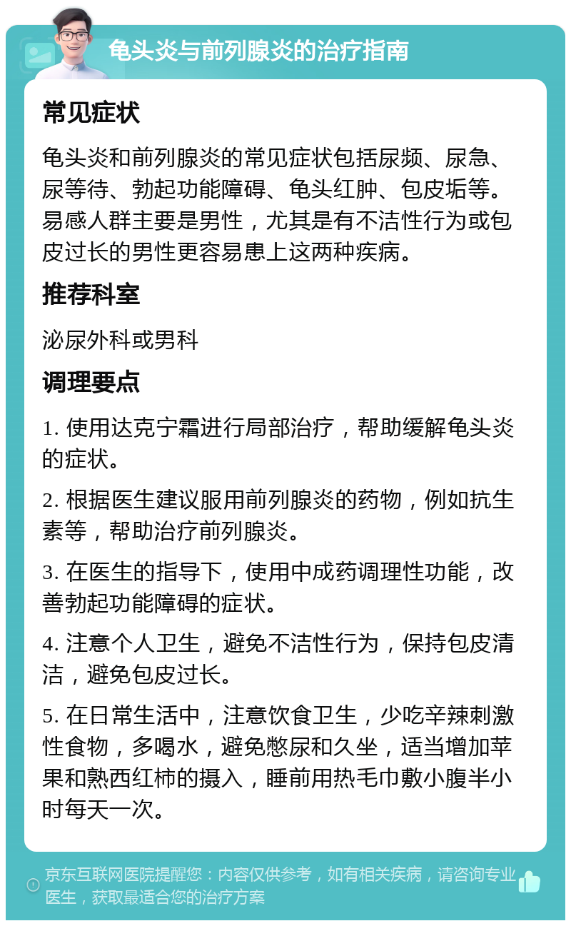 龟头炎与前列腺炎的治疗指南 常见症状 龟头炎和前列腺炎的常见症状包括尿频、尿急、尿等待、勃起功能障碍、龟头红肿、包皮垢等。易感人群主要是男性，尤其是有不洁性行为或包皮过长的男性更容易患上这两种疾病。 推荐科室 泌尿外科或男科 调理要点 1. 使用达克宁霜进行局部治疗，帮助缓解龟头炎的症状。 2. 根据医生建议服用前列腺炎的药物，例如抗生素等，帮助治疗前列腺炎。 3. 在医生的指导下，使用中成药调理性功能，改善勃起功能障碍的症状。 4. 注意个人卫生，避免不洁性行为，保持包皮清洁，避免包皮过长。 5. 在日常生活中，注意饮食卫生，少吃辛辣刺激性食物，多喝水，避免憋尿和久坐，适当增加苹果和熟西红柿的摄入，睡前用热毛巾敷小腹半小时每天一次。