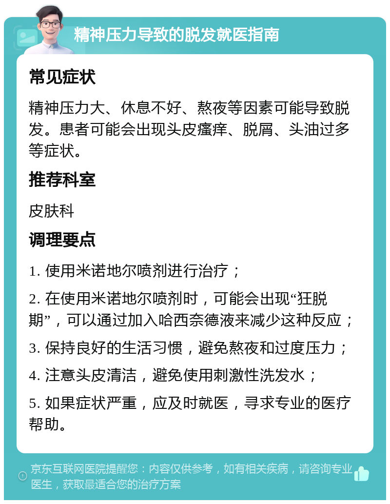 精神压力导致的脱发就医指南 常见症状 精神压力大、休息不好、熬夜等因素可能导致脱发。患者可能会出现头皮瘙痒、脱屑、头油过多等症状。 推荐科室 皮肤科 调理要点 1. 使用米诺地尔喷剂进行治疗； 2. 在使用米诺地尔喷剂时，可能会出现“狂脱期”，可以通过加入哈西奈德液来减少这种反应； 3. 保持良好的生活习惯，避免熬夜和过度压力； 4. 注意头皮清洁，避免使用刺激性洗发水； 5. 如果症状严重，应及时就医，寻求专业的医疗帮助。