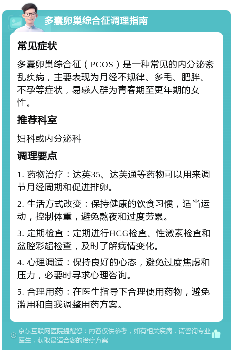 多囊卵巢综合征调理指南 常见症状 多囊卵巢综合征（PCOS）是一种常见的内分泌紊乱疾病，主要表现为月经不规律、多毛、肥胖、不孕等症状，易感人群为青春期至更年期的女性。 推荐科室 妇科或内分泌科 调理要点 1. 药物治疗：达英35、达芙通等药物可以用来调节月经周期和促进排卵。 2. 生活方式改变：保持健康的饮食习惯，适当运动，控制体重，避免熬夜和过度劳累。 3. 定期检查：定期进行HCG检查、性激素检查和盆腔彩超检查，及时了解病情变化。 4. 心理调适：保持良好的心态，避免过度焦虑和压力，必要时寻求心理咨询。 5. 合理用药：在医生指导下合理使用药物，避免滥用和自我调整用药方案。