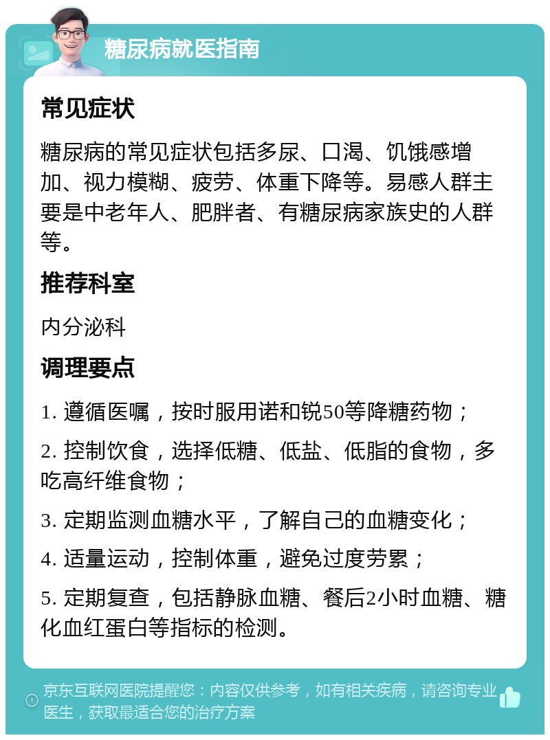 糖尿病就医指南 常见症状 糖尿病的常见症状包括多尿、口渴、饥饿感增加、视力模糊、疲劳、体重下降等。易感人群主要是中老年人、肥胖者、有糖尿病家族史的人群等。 推荐科室 内分泌科 调理要点 1. 遵循医嘱，按时服用诺和锐50等降糖药物； 2. 控制饮食，选择低糖、低盐、低脂的食物，多吃高纤维食物； 3. 定期监测血糖水平，了解自己的血糖变化； 4. 适量运动，控制体重，避免过度劳累； 5. 定期复查，包括静脉血糖、餐后2小时血糖、糖化血红蛋白等指标的检测。