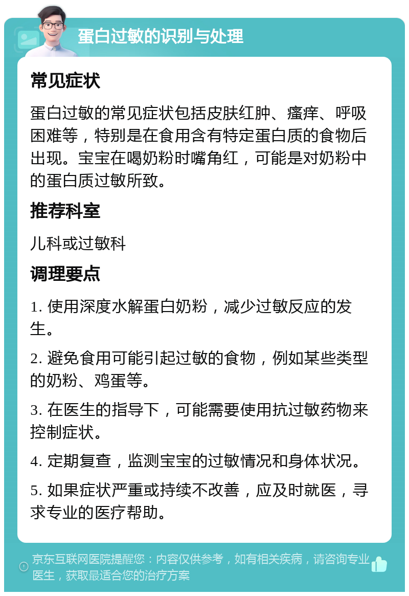 蛋白过敏的识别与处理 常见症状 蛋白过敏的常见症状包括皮肤红肿、瘙痒、呼吸困难等，特别是在食用含有特定蛋白质的食物后出现。宝宝在喝奶粉时嘴角红，可能是对奶粉中的蛋白质过敏所致。 推荐科室 儿科或过敏科 调理要点 1. 使用深度水解蛋白奶粉，减少过敏反应的发生。 2. 避免食用可能引起过敏的食物，例如某些类型的奶粉、鸡蛋等。 3. 在医生的指导下，可能需要使用抗过敏药物来控制症状。 4. 定期复查，监测宝宝的过敏情况和身体状况。 5. 如果症状严重或持续不改善，应及时就医，寻求专业的医疗帮助。