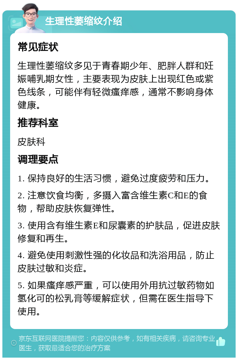 生理性萎缩纹介绍 常见症状 生理性萎缩纹多见于青春期少年、肥胖人群和妊娠哺乳期女性，主要表现为皮肤上出现红色或紫色线条，可能伴有轻微瘙痒感，通常不影响身体健康。 推荐科室 皮肤科 调理要点 1. 保持良好的生活习惯，避免过度疲劳和压力。 2. 注意饮食均衡，多摄入富含维生素C和E的食物，帮助皮肤恢复弹性。 3. 使用含有维生素E和尿囊素的护肤品，促进皮肤修复和再生。 4. 避免使用刺激性强的化妆品和洗浴用品，防止皮肤过敏和炎症。 5. 如果瘙痒感严重，可以使用外用抗过敏药物如氢化可的松乳膏等缓解症状，但需在医生指导下使用。