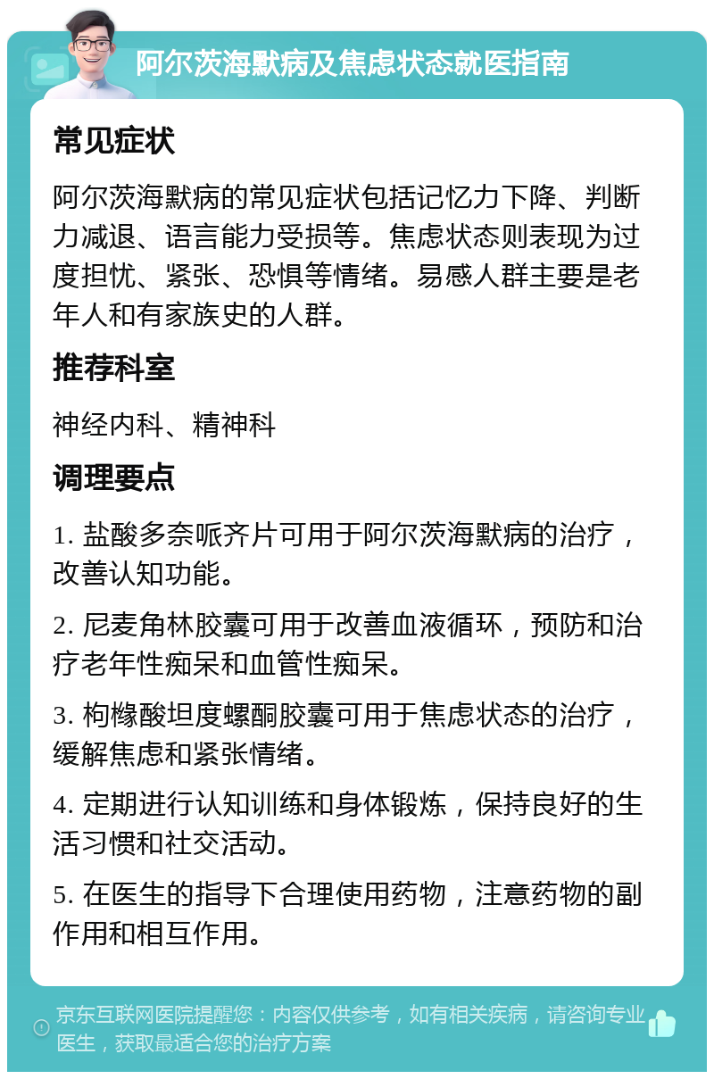 阿尔茨海默病及焦虑状态就医指南 常见症状 阿尔茨海默病的常见症状包括记忆力下降、判断力减退、语言能力受损等。焦虑状态则表现为过度担忧、紧张、恐惧等情绪。易感人群主要是老年人和有家族史的人群。 推荐科室 神经内科、精神科 调理要点 1. 盐酸多奈哌齐片可用于阿尔茨海默病的治疗，改善认知功能。 2. 尼麦角林胶囊可用于改善血液循环，预防和治疗老年性痴呆和血管性痴呆。 3. 枸橼酸坦度螺酮胶囊可用于焦虑状态的治疗，缓解焦虑和紧张情绪。 4. 定期进行认知训练和身体锻炼，保持良好的生活习惯和社交活动。 5. 在医生的指导下合理使用药物，注意药物的副作用和相互作用。