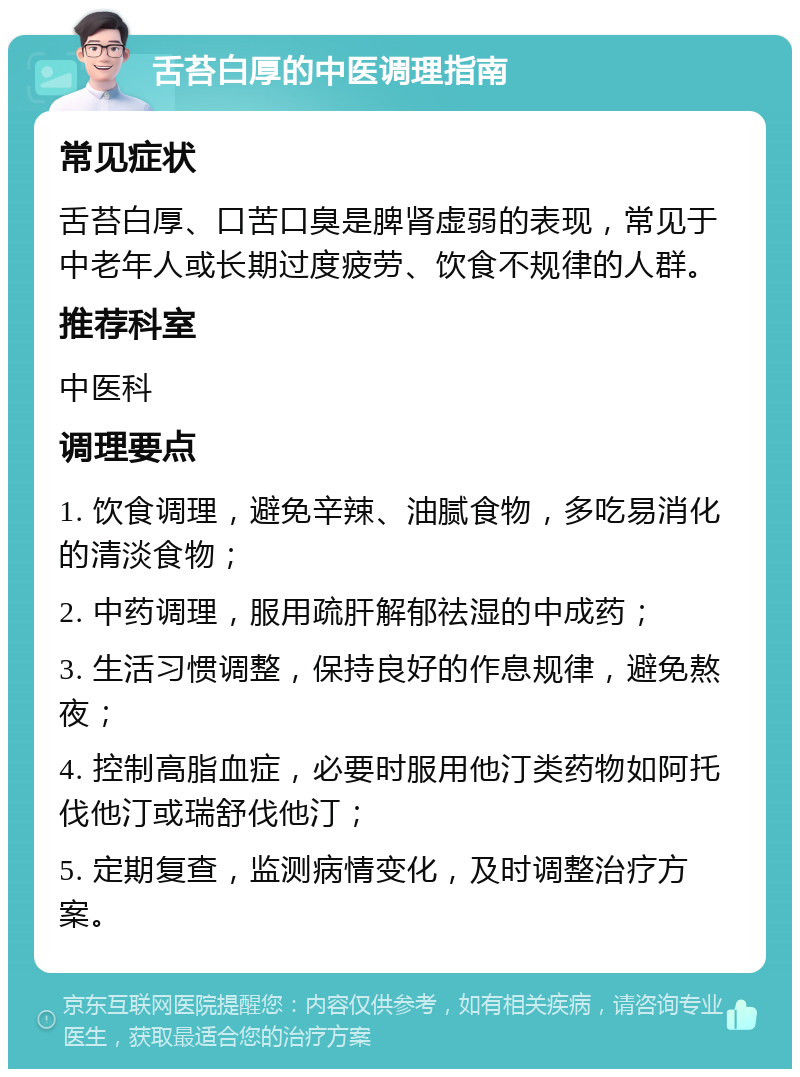 舌苔白厚的中医调理指南 常见症状 舌苔白厚、口苦口臭是脾肾虚弱的表现，常见于中老年人或长期过度疲劳、饮食不规律的人群。 推荐科室 中医科 调理要点 1. 饮食调理，避免辛辣、油腻食物，多吃易消化的清淡食物； 2. 中药调理，服用疏肝解郁祛湿的中成药； 3. 生活习惯调整，保持良好的作息规律，避免熬夜； 4. 控制高脂血症，必要时服用他汀类药物如阿托伐他汀或瑞舒伐他汀； 5. 定期复查，监测病情变化，及时调整治疗方案。