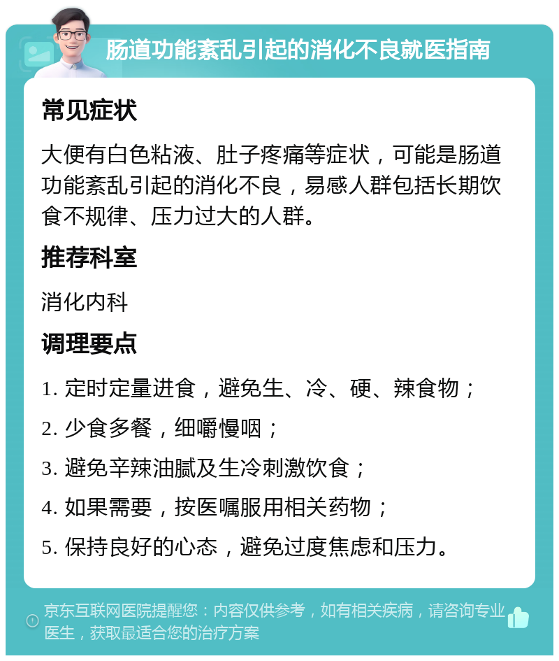 肠道功能紊乱引起的消化不良就医指南 常见症状 大便有白色粘液、肚子疼痛等症状，可能是肠道功能紊乱引起的消化不良，易感人群包括长期饮食不规律、压力过大的人群。 推荐科室 消化内科 调理要点 1. 定时定量进食，避免生、冷、硬、辣食物； 2. 少食多餐，细嚼慢咽； 3. 避免辛辣油腻及生冷刺激饮食； 4. 如果需要，按医嘱服用相关药物； 5. 保持良好的心态，避免过度焦虑和压力。