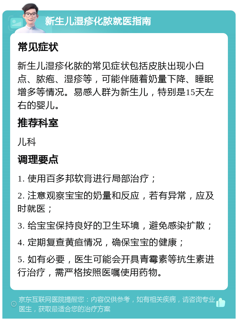 新生儿湿疹化脓就医指南 常见症状 新生儿湿疹化脓的常见症状包括皮肤出现小白点、脓疱、湿疹等，可能伴随着奶量下降、睡眠增多等情况。易感人群为新生儿，特别是15天左右的婴儿。 推荐科室 儿科 调理要点 1. 使用百多邦软膏进行局部治疗； 2. 注意观察宝宝的奶量和反应，若有异常，应及时就医； 3. 给宝宝保持良好的卫生环境，避免感染扩散； 4. 定期复查黄疸情况，确保宝宝的健康； 5. 如有必要，医生可能会开具青霉素等抗生素进行治疗，需严格按照医嘱使用药物。