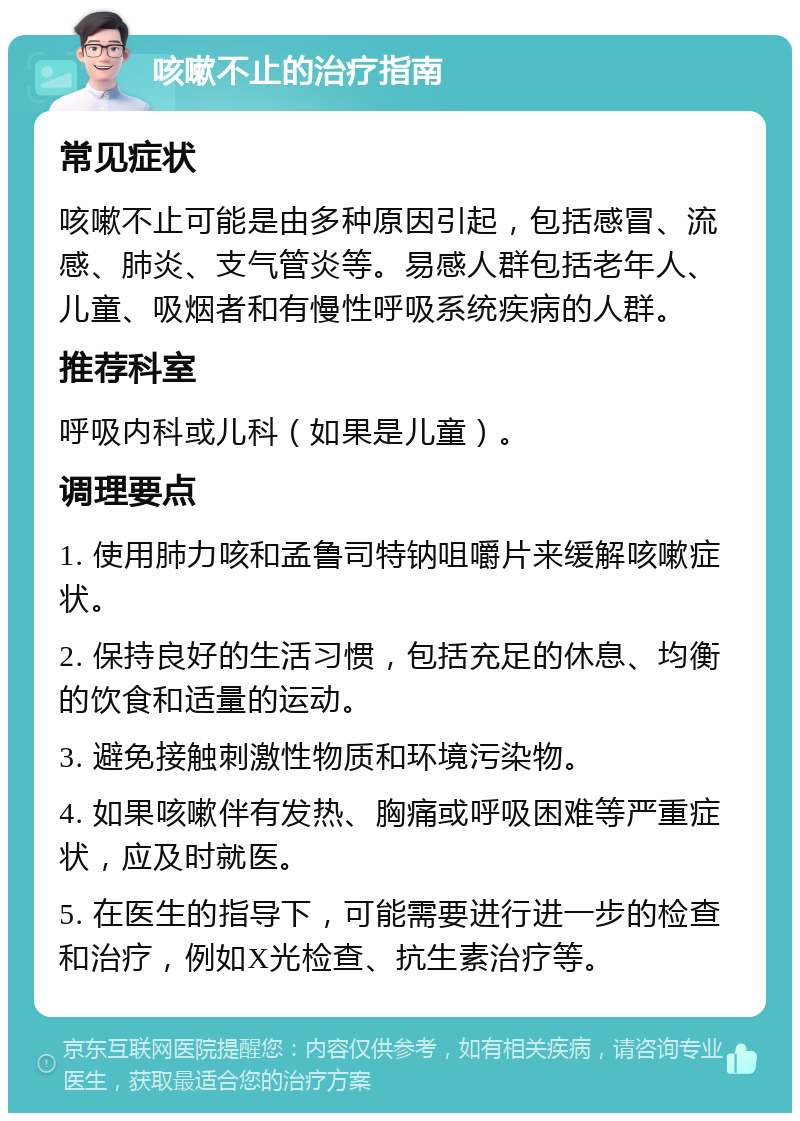 咳嗽不止的治疗指南 常见症状 咳嗽不止可能是由多种原因引起，包括感冒、流感、肺炎、支气管炎等。易感人群包括老年人、儿童、吸烟者和有慢性呼吸系统疾病的人群。 推荐科室 呼吸内科或儿科（如果是儿童）。 调理要点 1. 使用肺力咳和孟鲁司特钠咀嚼片来缓解咳嗽症状。 2. 保持良好的生活习惯，包括充足的休息、均衡的饮食和适量的运动。 3. 避免接触刺激性物质和环境污染物。 4. 如果咳嗽伴有发热、胸痛或呼吸困难等严重症状，应及时就医。 5. 在医生的指导下，可能需要进行进一步的检查和治疗，例如X光检查、抗生素治疗等。