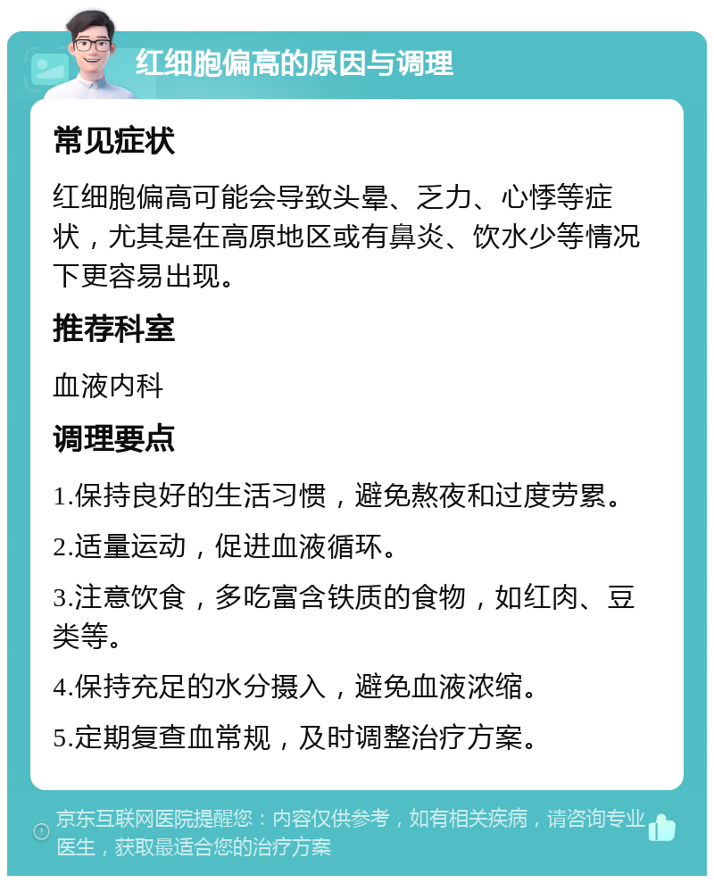 红细胞偏高的原因与调理 常见症状 红细胞偏高可能会导致头晕、乏力、心悸等症状，尤其是在高原地区或有鼻炎、饮水少等情况下更容易出现。 推荐科室 血液内科 调理要点 1.保持良好的生活习惯，避免熬夜和过度劳累。 2.适量运动，促进血液循环。 3.注意饮食，多吃富含铁质的食物，如红肉、豆类等。 4.保持充足的水分摄入，避免血液浓缩。 5.定期复查血常规，及时调整治疗方案。