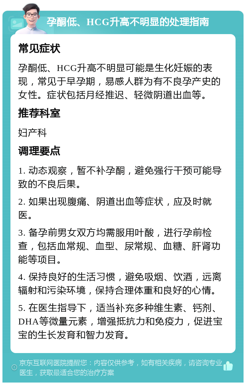 孕酮低、HCG升高不明显的处理指南 常见症状 孕酮低、HCG升高不明显可能是生化妊娠的表现，常见于早孕期，易感人群为有不良孕产史的女性。症状包括月经推迟、轻微阴道出血等。 推荐科室 妇产科 调理要点 1. 动态观察，暂不补孕酮，避免强行干预可能导致的不良后果。 2. 如果出现腹痛、阴道出血等症状，应及时就医。 3. 备孕前男女双方均需服用叶酸，进行孕前检查，包括血常规、血型、尿常规、血糖、肝肾功能等项目。 4. 保持良好的生活习惯，避免吸烟、饮酒，远离辐射和污染环境，保持合理体重和良好的心情。 5. 在医生指导下，适当补充多种维生素、钙剂、DHA等微量元素，增强抵抗力和免疫力，促进宝宝的生长发育和智力发育。