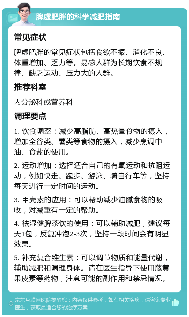 脾虚肥胖的科学减肥指南 常见症状 脾虚肥胖的常见症状包括食欲不振、消化不良、体重增加、乏力等。易感人群为长期饮食不规律、缺乏运动、压力大的人群。 推荐科室 内分泌科或营养科 调理要点 1. 饮食调整：减少高脂肪、高热量食物的摄入，增加全谷类、薯类等食物的摄入，减少烹调中油、食盐的使用。 2. 运动增加：选择适合自己的有氧运动和抗阻运动，例如快走、跑步、游泳、骑自行车等，坚持每天进行一定时间的运动。 3. 甲壳素的应用：可以帮助减少油腻食物的吸收，对减重有一定的帮助。 4. 祛湿健脾茶饮的使用：可以辅助减肥，建议每天1包，反复冲泡2-3次，坚持一段时间会有明显效果。 5. 补充复合维生素：可以调节物质和能量代谢，辅助减肥和调理身体。请在医生指导下使用藤黄果皮素等药物，注意可能的副作用和禁忌情况。