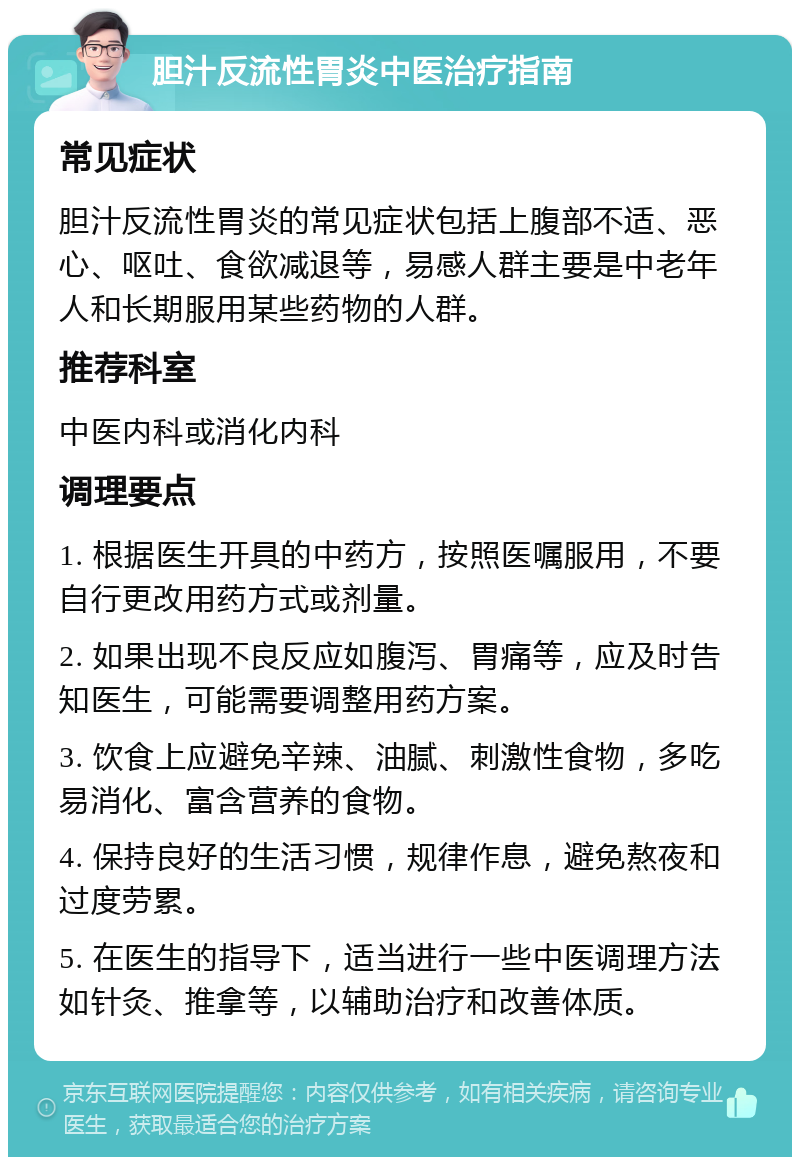 胆汁反流性胃炎中医治疗指南 常见症状 胆汁反流性胃炎的常见症状包括上腹部不适、恶心、呕吐、食欲减退等，易感人群主要是中老年人和长期服用某些药物的人群。 推荐科室 中医内科或消化内科 调理要点 1. 根据医生开具的中药方，按照医嘱服用，不要自行更改用药方式或剂量。 2. 如果出现不良反应如腹泻、胃痛等，应及时告知医生，可能需要调整用药方案。 3. 饮食上应避免辛辣、油腻、刺激性食物，多吃易消化、富含营养的食物。 4. 保持良好的生活习惯，规律作息，避免熬夜和过度劳累。 5. 在医生的指导下，适当进行一些中医调理方法如针灸、推拿等，以辅助治疗和改善体质。