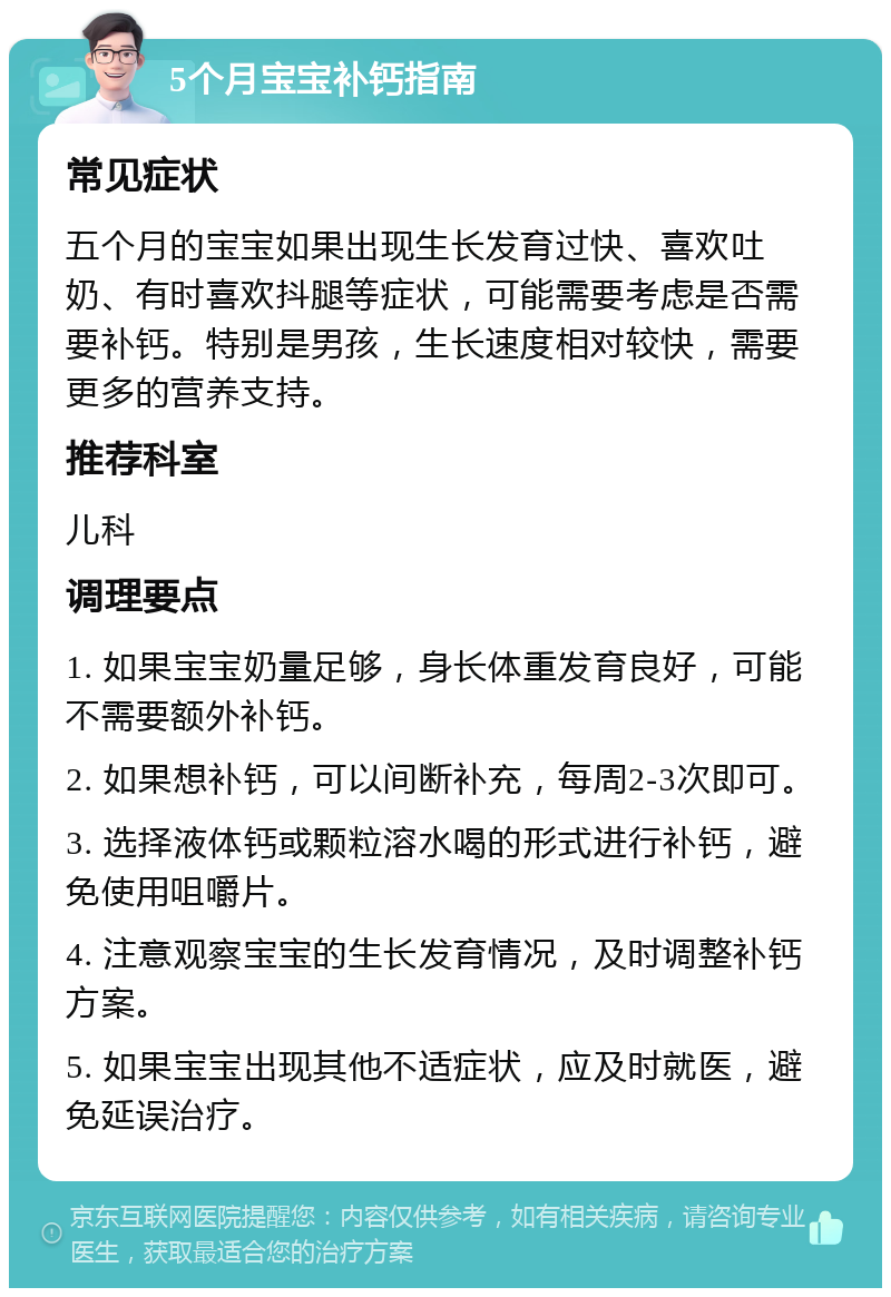 5个月宝宝补钙指南 常见症状 五个月的宝宝如果出现生长发育过快、喜欢吐奶、有时喜欢抖腿等症状，可能需要考虑是否需要补钙。特别是男孩，生长速度相对较快，需要更多的营养支持。 推荐科室 儿科 调理要点 1. 如果宝宝奶量足够，身长体重发育良好，可能不需要额外补钙。 2. 如果想补钙，可以间断补充，每周2-3次即可。 3. 选择液体钙或颗粒溶水喝的形式进行补钙，避免使用咀嚼片。 4. 注意观察宝宝的生长发育情况，及时调整补钙方案。 5. 如果宝宝出现其他不适症状，应及时就医，避免延误治疗。