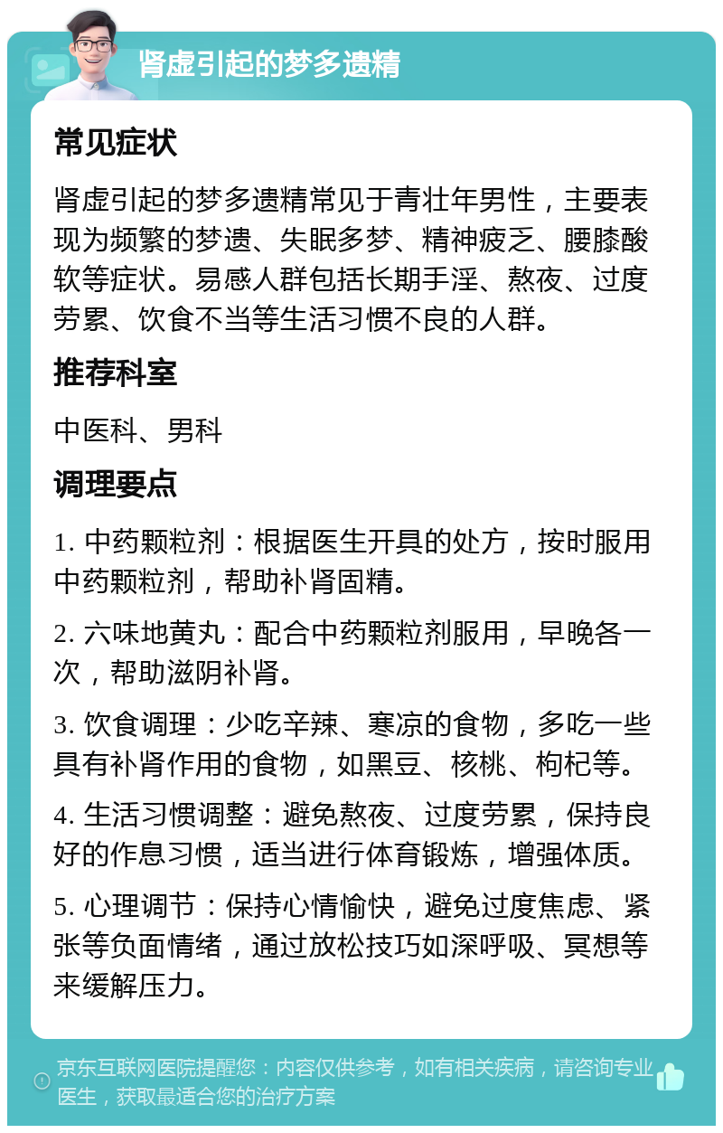 肾虚引起的梦多遗精 常见症状 肾虚引起的梦多遗精常见于青壮年男性，主要表现为频繁的梦遗、失眠多梦、精神疲乏、腰膝酸软等症状。易感人群包括长期手淫、熬夜、过度劳累、饮食不当等生活习惯不良的人群。 推荐科室 中医科、男科 调理要点 1. 中药颗粒剂：根据医生开具的处方，按时服用中药颗粒剂，帮助补肾固精。 2. 六味地黄丸：配合中药颗粒剂服用，早晚各一次，帮助滋阴补肾。 3. 饮食调理：少吃辛辣、寒凉的食物，多吃一些具有补肾作用的食物，如黑豆、核桃、枸杞等。 4. 生活习惯调整：避免熬夜、过度劳累，保持良好的作息习惯，适当进行体育锻炼，增强体质。 5. 心理调节：保持心情愉快，避免过度焦虑、紧张等负面情绪，通过放松技巧如深呼吸、冥想等来缓解压力。