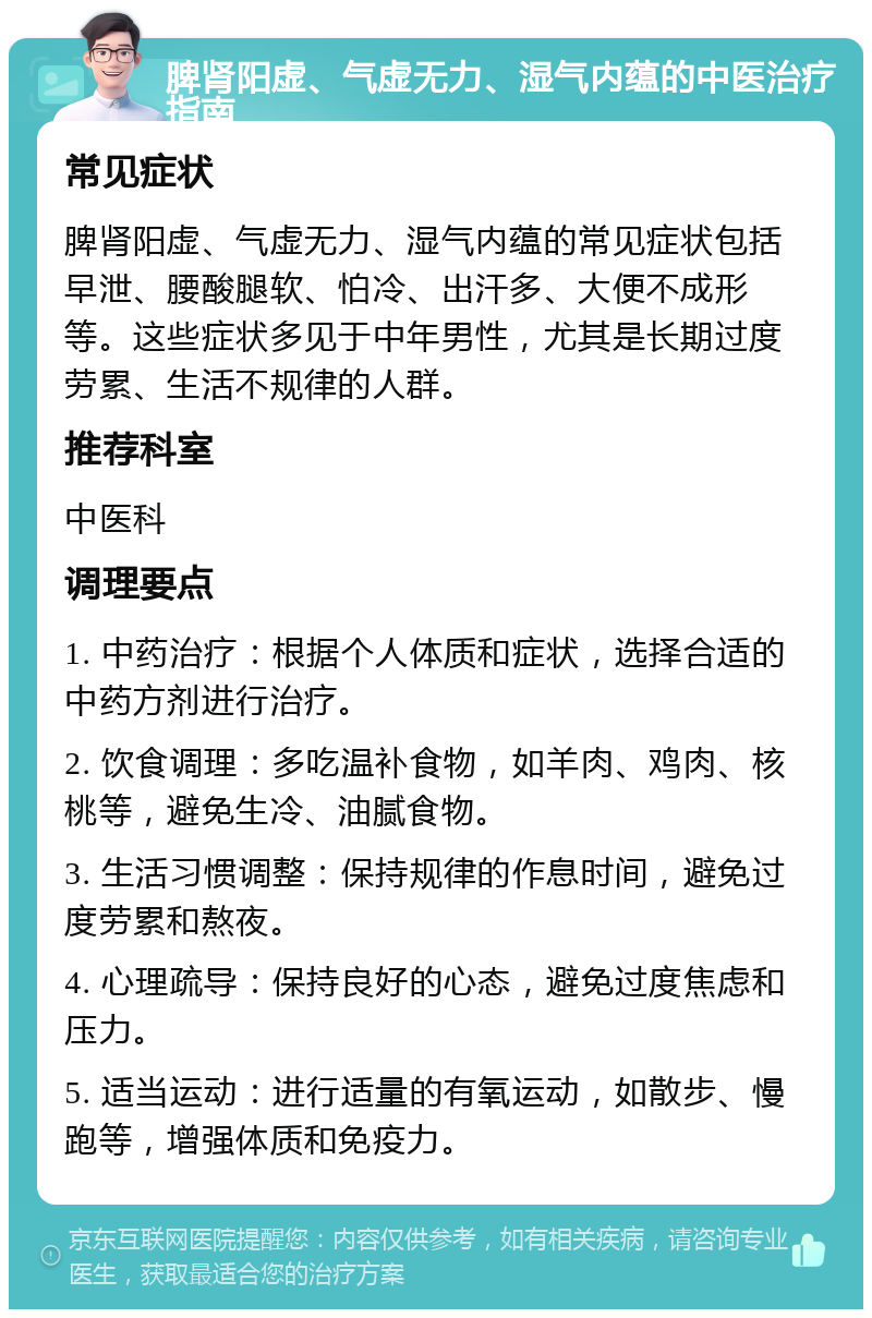 脾肾阳虚、气虚无力、湿气内蕴的中医治疗指南 常见症状 脾肾阳虚、气虚无力、湿气内蕴的常见症状包括早泄、腰酸腿软、怕冷、出汗多、大便不成形等。这些症状多见于中年男性，尤其是长期过度劳累、生活不规律的人群。 推荐科室 中医科 调理要点 1. 中药治疗：根据个人体质和症状，选择合适的中药方剂进行治疗。 2. 饮食调理：多吃温补食物，如羊肉、鸡肉、核桃等，避免生冷、油腻食物。 3. 生活习惯调整：保持规律的作息时间，避免过度劳累和熬夜。 4. 心理疏导：保持良好的心态，避免过度焦虑和压力。 5. 适当运动：进行适量的有氧运动，如散步、慢跑等，增强体质和免疫力。