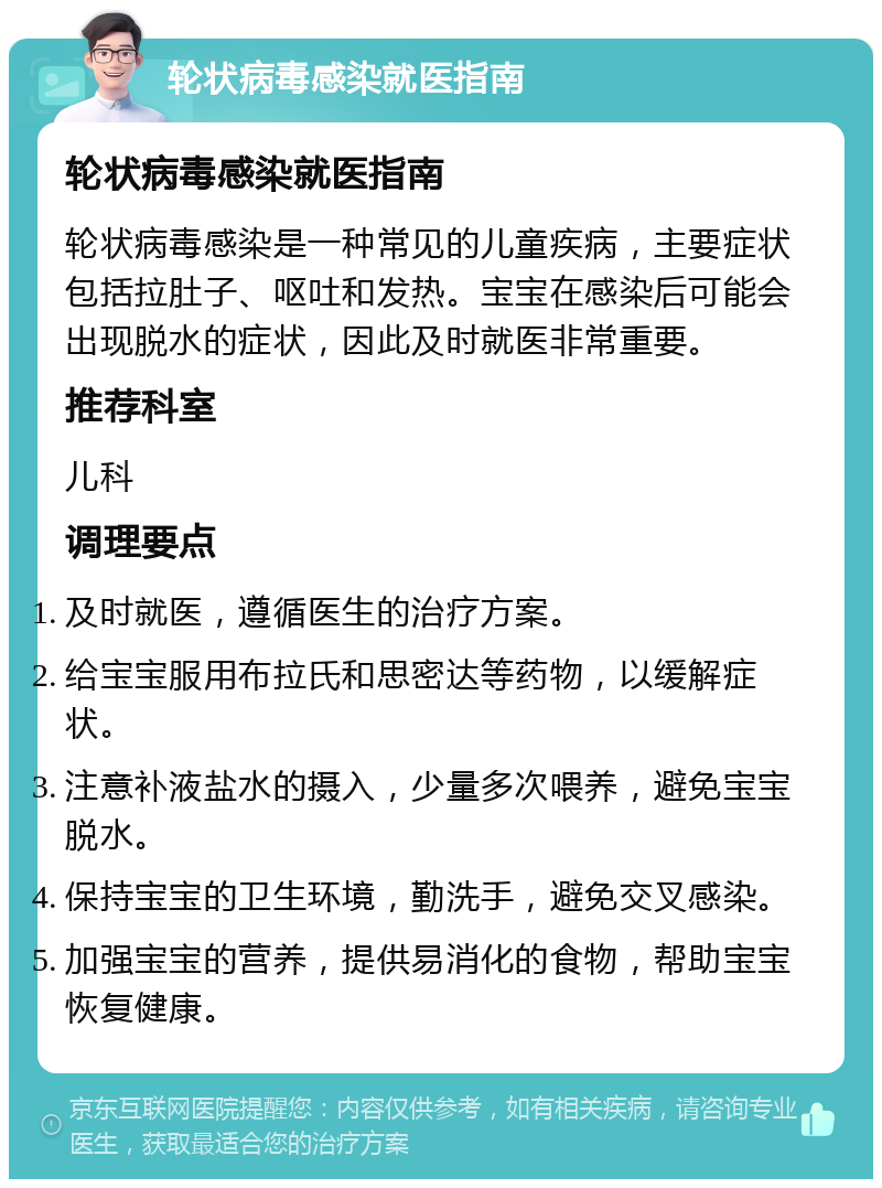 轮状病毒感染就医指南 轮状病毒感染就医指南 轮状病毒感染是一种常见的儿童疾病，主要症状包括拉肚子、呕吐和发热。宝宝在感染后可能会出现脱水的症状，因此及时就医非常重要。 推荐科室 儿科 调理要点 及时就医，遵循医生的治疗方案。 给宝宝服用布拉氏和思密达等药物，以缓解症状。 注意补液盐水的摄入，少量多次喂养，避免宝宝脱水。 保持宝宝的卫生环境，勤洗手，避免交叉感染。 加强宝宝的营养，提供易消化的食物，帮助宝宝恢复健康。