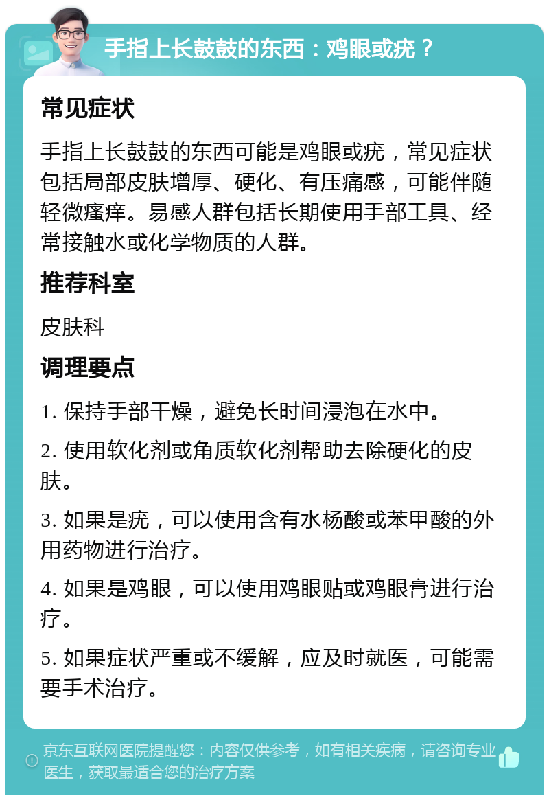 手指上长鼓鼓的东西：鸡眼或疣？ 常见症状 手指上长鼓鼓的东西可能是鸡眼或疣，常见症状包括局部皮肤增厚、硬化、有压痛感，可能伴随轻微瘙痒。易感人群包括长期使用手部工具、经常接触水或化学物质的人群。 推荐科室 皮肤科 调理要点 1. 保持手部干燥，避免长时间浸泡在水中。 2. 使用软化剂或角质软化剂帮助去除硬化的皮肤。 3. 如果是疣，可以使用含有水杨酸或苯甲酸的外用药物进行治疗。 4. 如果是鸡眼，可以使用鸡眼贴或鸡眼膏进行治疗。 5. 如果症状严重或不缓解，应及时就医，可能需要手术治疗。