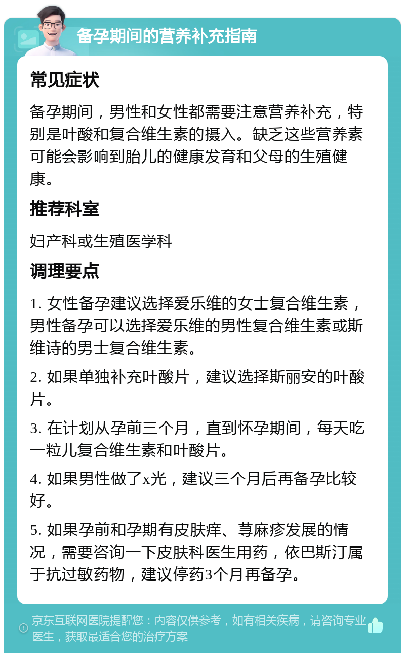 备孕期间的营养补充指南 常见症状 备孕期间，男性和女性都需要注意营养补充，特别是叶酸和复合维生素的摄入。缺乏这些营养素可能会影响到胎儿的健康发育和父母的生殖健康。 推荐科室 妇产科或生殖医学科 调理要点 1. 女性备孕建议选择爱乐维的女士复合维生素，男性备孕可以选择爱乐维的男性复合维生素或斯维诗的男士复合维生素。 2. 如果单独补充叶酸片，建议选择斯丽安的叶酸片。 3. 在计划从孕前三个月，直到怀孕期间，每天吃一粒儿复合维生素和叶酸片。 4. 如果男性做了x光，建议三个月后再备孕比较好。 5. 如果孕前和孕期有皮肤痒、荨麻疹发展的情况，需要咨询一下皮肤科医生用药，依巴斯汀属于抗过敏药物，建议停药3个月再备孕。