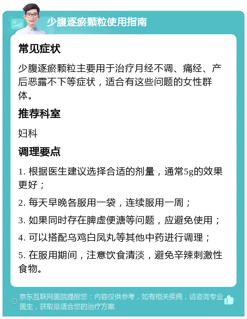 少腹逐瘀颗粒使用指南 常见症状 少腹逐瘀颗粒主要用于治疗月经不调、痛经、产后恶露不下等症状，适合有这些问题的女性群体。 推荐科室 妇科 调理要点 1. 根据医生建议选择合适的剂量，通常5g的效果更好； 2. 每天早晚各服用一袋，连续服用一周； 3. 如果同时存在脾虚便溏等问题，应避免使用； 4. 可以搭配乌鸡白凤丸等其他中药进行调理； 5. 在服用期间，注意饮食清淡，避免辛辣刺激性食物。