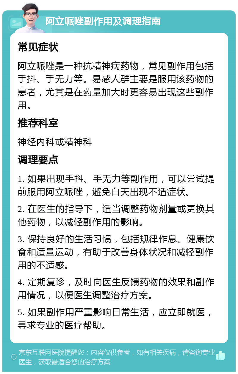 阿立哌唑副作用及调理指南 常见症状 阿立哌唑是一种抗精神病药物，常见副作用包括手抖、手无力等。易感人群主要是服用该药物的患者，尤其是在药量加大时更容易出现这些副作用。 推荐科室 神经内科或精神科 调理要点 1. 如果出现手抖、手无力等副作用，可以尝试提前服用阿立哌唑，避免白天出现不适症状。 2. 在医生的指导下，适当调整药物剂量或更换其他药物，以减轻副作用的影响。 3. 保持良好的生活习惯，包括规律作息、健康饮食和适量运动，有助于改善身体状况和减轻副作用的不适感。 4. 定期复诊，及时向医生反馈药物的效果和副作用情况，以便医生调整治疗方案。 5. 如果副作用严重影响日常生活，应立即就医，寻求专业的医疗帮助。