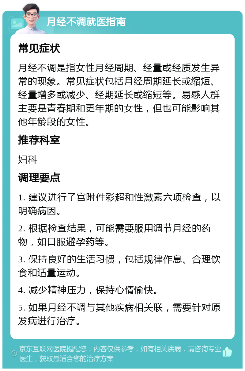 月经不调就医指南 常见症状 月经不调是指女性月经周期、经量或经质发生异常的现象。常见症状包括月经周期延长或缩短、经量增多或减少、经期延长或缩短等。易感人群主要是青春期和更年期的女性，但也可能影响其他年龄段的女性。 推荐科室 妇科 调理要点 1. 建议进行子宫附件彩超和性激素六项检查，以明确病因。 2. 根据检查结果，可能需要服用调节月经的药物，如口服避孕药等。 3. 保持良好的生活习惯，包括规律作息、合理饮食和适量运动。 4. 减少精神压力，保持心情愉快。 5. 如果月经不调与其他疾病相关联，需要针对原发病进行治疗。