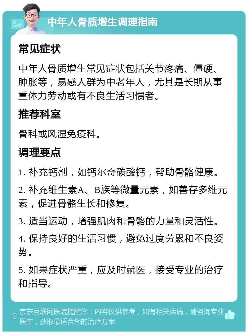 中年人骨质增生调理指南 常见症状 中年人骨质增生常见症状包括关节疼痛、僵硬、肿胀等，易感人群为中老年人，尤其是长期从事重体力劳动或有不良生活习惯者。 推荐科室 骨科或风湿免疫科。 调理要点 1. 补充钙剂，如钙尔奇碳酸钙，帮助骨骼健康。 2. 补充维生素A、B族等微量元素，如善存多维元素，促进骨骼生长和修复。 3. 适当运动，增强肌肉和骨骼的力量和灵活性。 4. 保持良好的生活习惯，避免过度劳累和不良姿势。 5. 如果症状严重，应及时就医，接受专业的治疗和指导。