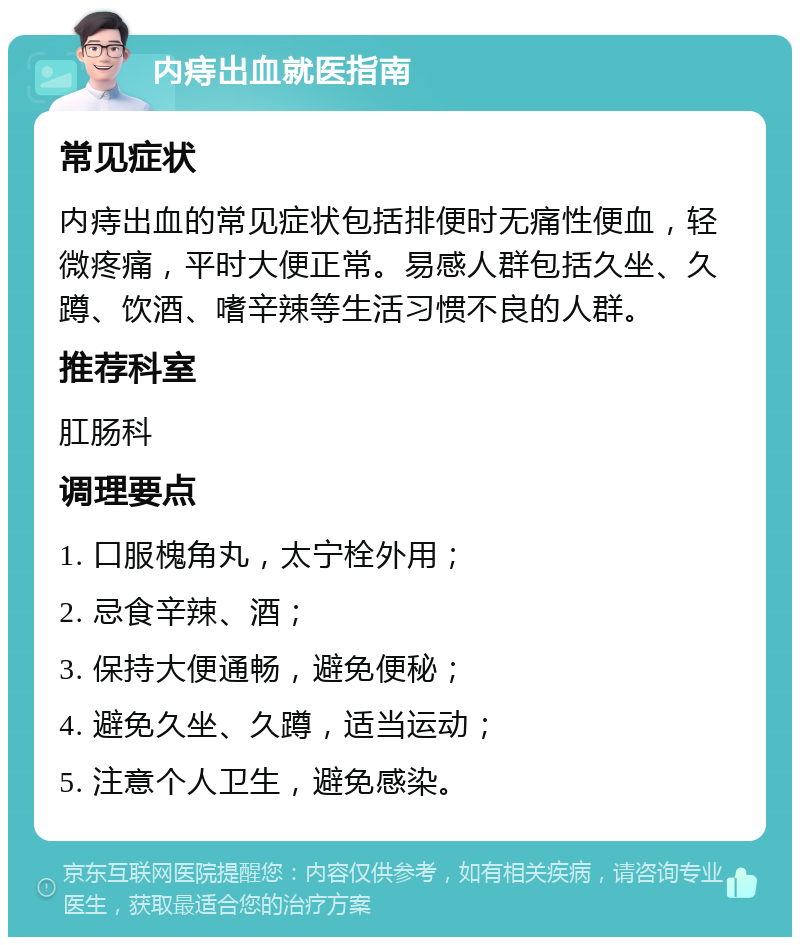 内痔出血就医指南 常见症状 内痔出血的常见症状包括排便时无痛性便血，轻微疼痛，平时大便正常。易感人群包括久坐、久蹲、饮酒、嗜辛辣等生活习惯不良的人群。 推荐科室 肛肠科 调理要点 1. 口服槐角丸，太宁栓外用； 2. 忌食辛辣、酒； 3. 保持大便通畅，避免便秘； 4. 避免久坐、久蹲，适当运动； 5. 注意个人卫生，避免感染。