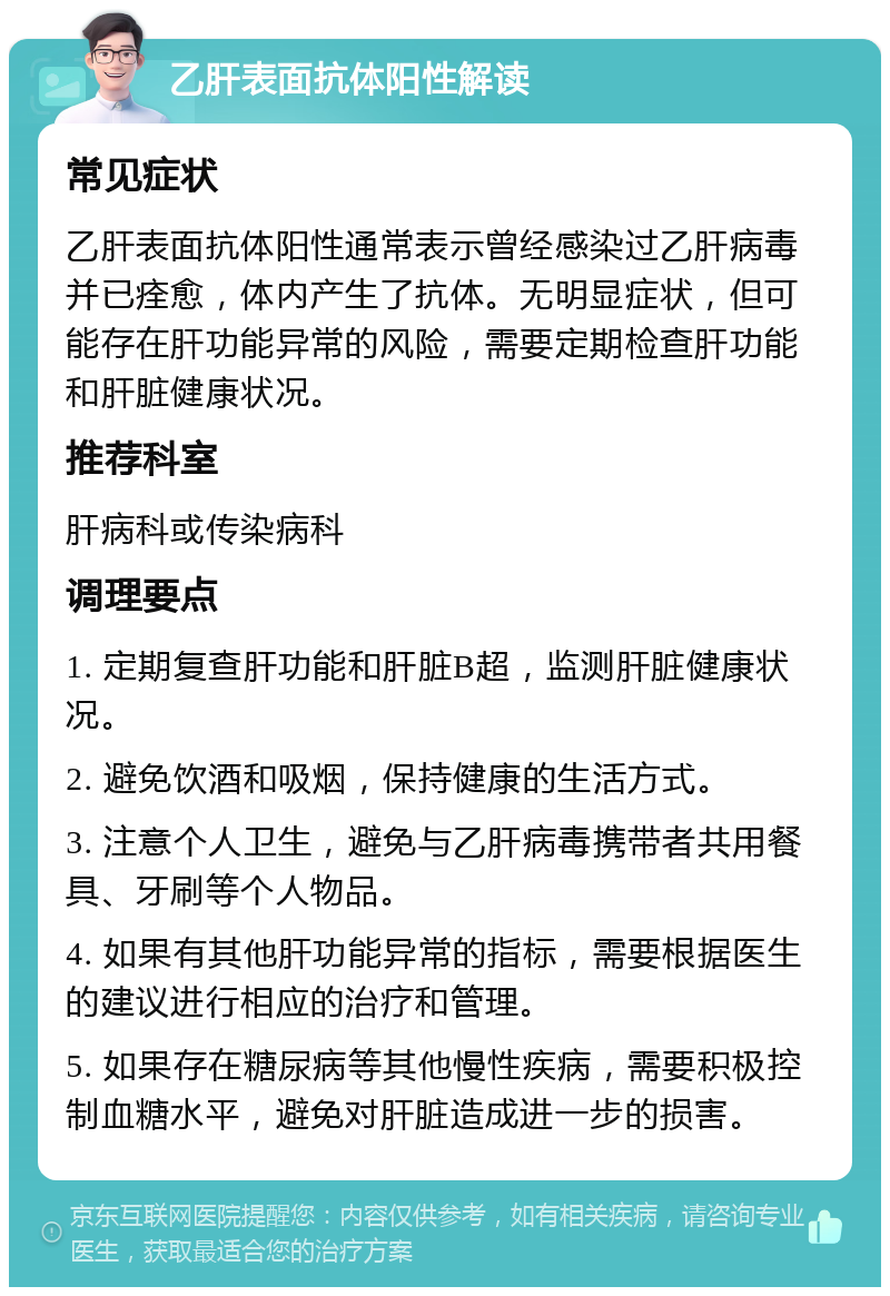 乙肝表面抗体阳性解读 常见症状 乙肝表面抗体阳性通常表示曾经感染过乙肝病毒并已痊愈，体内产生了抗体。无明显症状，但可能存在肝功能异常的风险，需要定期检查肝功能和肝脏健康状况。 推荐科室 肝病科或传染病科 调理要点 1. 定期复查肝功能和肝脏B超，监测肝脏健康状况。 2. 避免饮酒和吸烟，保持健康的生活方式。 3. 注意个人卫生，避免与乙肝病毒携带者共用餐具、牙刷等个人物品。 4. 如果有其他肝功能异常的指标，需要根据医生的建议进行相应的治疗和管理。 5. 如果存在糖尿病等其他慢性疾病，需要积极控制血糖水平，避免对肝脏造成进一步的损害。