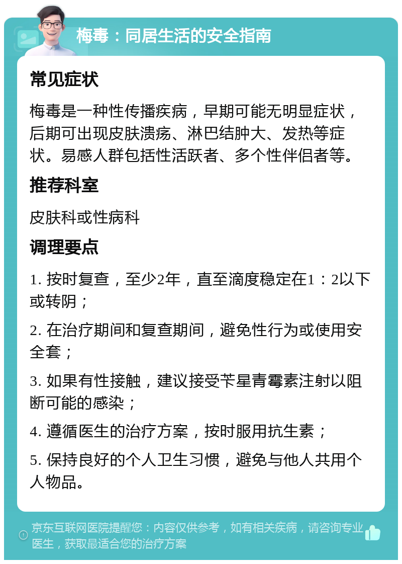 梅毒：同居生活的安全指南 常见症状 梅毒是一种性传播疾病，早期可能无明显症状，后期可出现皮肤溃疡、淋巴结肿大、发热等症状。易感人群包括性活跃者、多个性伴侣者等。 推荐科室 皮肤科或性病科 调理要点 1. 按时复查，至少2年，直至滴度稳定在1：2以下或转阴； 2. 在治疗期间和复查期间，避免性行为或使用安全套； 3. 如果有性接触，建议接受苄星青霉素注射以阻断可能的感染； 4. 遵循医生的治疗方案，按时服用抗生素； 5. 保持良好的个人卫生习惯，避免与他人共用个人物品。